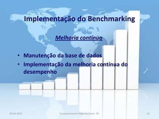 Implementação do Benchmarking

                     Melhoria contínua

      • Manutenção da base de dados
      • Implementação da melhoria contínua do
        desempenho




20-03-2013            Comportamento Organizacional - IPL   16
 