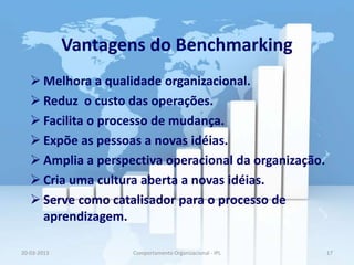 Vantagens do Benchmarking
    Melhora a qualidade organizacional.
    Reduz o custo das operações.
    Facilita o processo de mudança.
    Expõe as pessoas a novas idéias.
    Amplia a perspectiva operacional da organização.
    Cria uma cultura aberta a novas idéias.
    Serve como catalisador para o processo de
     aprendizagem.

20-03-2013          Comportamento Organizacional - IPL   17
 