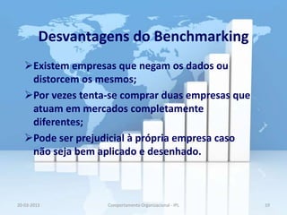 Desvantagens do Benchmarking
   Existem empresas que negam os dados ou
    distorcem os mesmos;
   Por vezes tenta-se comprar duas empresas que
    atuam em mercados completamente
    diferentes;
   Pode ser prejudicial à própria empresa caso
    não seja bem aplicado e desenhado.



20-03-2013         Comportamento Organizacional - IPL   19
 