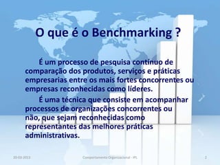 O que é o Benchmarking ?

          É um processo de pesquisa contínuo de
      comparação dos produtos, serviços e práticas
      empresarias entre os mais fortes concorrentes ou
      empresas reconhecidas como líderes.
          É uma técnica que consiste em acompanhar
      processos de organizações concorrentes ou
      não, que sejam reconhecidas como
      representantes das melhores práticas
      administrativas.

20-03-2013            Comportamento Organizacional - IPL   2
 