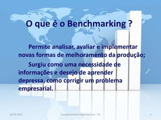 O que é o Benchmarking ?

          Permite analisar, avaliar e implementar
      novas formas de melhoramento da produção;
          Surgiu como uma necessidade de
      informações e desejo de aprender
      depressa, como corrigir um problema
      empresarial.


20-03-2013          Comportamento Organizacional - IPL   3
 