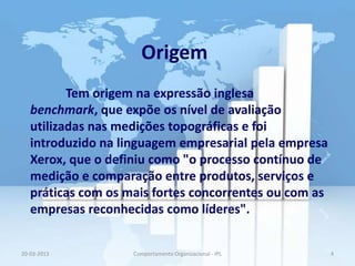 Origem
          Tem origem na expressão inglesa
   benchmark, que expõe os nível de avaliação
   utilizadas nas medições topográficas e foi
   introduzido na linguagem empresarial pela empresa
   Xerox, que o definiu como "o processo contínuo de
   medição e comparação entre produtos, serviços e
   práticas com os mais fortes concorrentes ou com as
   empresas reconhecidas como líderes".


20-03-2013          Comportamento Organizacional - IPL   4
 