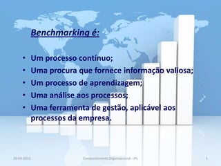 Benchmarking é:

     •       Um processo contínuo;
     •       Uma procura que fornece informação valiosa;
     •       Um processo de aprendizagem;
     •       Uma análise aos processos;
     •       Uma ferramenta de gestão, aplicável aos
             processos da empresa.



20-03-2013                Comportamento Organizacional - IPL   5
 