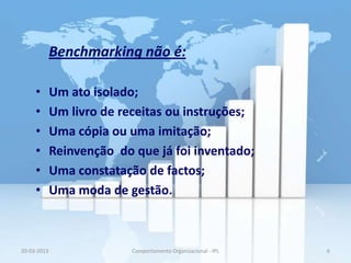 Benchmarking não é:

     •       Um ato isolado;
     •       Um livro de receitas ou instruções;
     •       Uma cópia ou uma imitação;
     •       Reinvenção do que já foi inventado;
     •       Uma constatação de factos;
     •       Uma moda de gestão.



20-03-2013                 Comportamento Organizacional - IPL   6
 