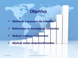 Objetivo
      Melhorar o processo de trabalho

      Reformular as estratégicas existentes

      Reduzir custos e orçamentos

      Realizar novos empreendimentos


20-03-2013           Comportamento Organizacional - IPL   7
 