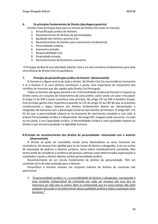 Diogo Morgado Rebelo 003538
10
6. Os princípios fundamentais de Direito (abordagem genérica)
Existem nove princípios base para as normas do Direito Civil (sete no manual):
1. Personificação jurídica do Homem;
2. Reconhecimento do Direitos de personalidade;
3. Igualdade dos Homens perante a lei;
4. Reconhecimento da família como instrumento fundamental;
5. Personalidade coletiva;
6. Autonomia privada;
7. Responsabilidade civil;
8. Propriedade privada;
9. Reconhecimento do fenómeno sucessório.
O Princípio da Boa-fé será abordado adiante. Este é um dos corolários fundamentais para toda
uma eficácia do Direito Civil no quotidiano.
7. Princípio da personificação jurídica do homem- (desenvolvido)
O Homem é a figura central de todo o direito. No Direito Civil há uma tendência humanista
e aí o Homem e os seus direitos constituem o ponto mais importante do tratamento dos
conflitos de interesse que são regidos pelo Direito Civil Português.
Todos os Homens são iguais perante a lei. A Personalidade Jurídica do Homem é imposta ao
Direito como um conjunto de fundamentos de vária ordem, como sendo um valor irrecusável.
O artigo 1º da CRP é quem reconhece este princípio. No artigo 12º da CRP é também frisado.
Este princípio ganha mais importância quando no nº2 do artigo 16 da CRP diz que os preceitos
constitucionais e legais relativos aos direitos fundamentais devem ser interpretados e
integrados de harmonia com a Declaração Universal dos Direitos do Homem. O artigo 66º, nº1
CC diz que, a personalidade adquire-se no momento do nascimento completo e com vida. A
própria Personalidade Jurídica é indispensável. No artigo 69º, ninguém pode renunciar, no todo
ou em parte, à sua Capacidade Jurídica. A Personalidade Jurídica é uma qualidade imposta ao
Direito e que encontra projeção na dignidade humana.
8.Princípio do reconhecimento dos direitos de personalidade- relacionado com o anterior
(desenvolvido)
O Direito só pode ser concebido, tendo como destinatários os seres humanos em
convivência. Ser pessoa é ter aptidão para se ser titular de direito e obrigações, é ser um centro
de imputação de poderes e deveres jurídicos, numa esfera individualmente concebida. Mas
temos ainda de considerar a existência de pessoas coletivas como determinadas organizações e
sociedades a quem o direito objetivo atribui personalidade jurídica.
Reconhecimento de um círculo fundamental de direitos de personalidade. Têm um
conteúdo útil e de total proteção para o Homem.
Personificar o Homem envolve um conjunto máximo de direitos de conteúdo não
patrimonial.
 “A personalidade jurídica, i.e., a suscetibilidade de direitos e obrigações, corresponde a
uma condição indispensável da realização por cada ser humano dos seus fins ou
interesses na vida com os outros. Bem se compreende que no nosso tempo não sofra
qualquer discussão o reconhecimento dessa qualidade jurídica a todos e quaisquer seres
humanos.”
 