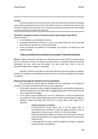 Diogo Morgado 003538
100
Exemplo:
Constitui exemplo de um desvio anormal o fato de, tendo sido contratada uma estadia
numa estância de desportos de inverno, haver falta de neve em virtude de um inverno mais
clemente. O desvio já será anormal, se, em virtude e de perigo de avalanche, tiver sido proibido
o acesso às pistas para a prática dos desportos.
“Remissões” extralegais a atender em virtude do próprio regime legal do artigo 242º CC
Devemos atender:
 A normalidade ou anormalidade do desvio;
 À equação económica do contrato, i.e., para a sua justiça interna tal como construída
pelas partes de acordo com a autonomia privada;
 Temos de atender aos padrões de honestidade, de correção e de decência na vida
negocial privada;
“Todos os contratos têm no seu plano um risco próprio”- Pedro Pais Vasconcelos
Nota: Os negócios aleatórios não devem ser afastados deste regime 242º CC, porque contém
em si um risco típico e tornar-se-á sempre necessário discernir, no quadro negocial concreto de
distribuição do risco, sobre qual das partes e de que modo deve recair o risco de
desconformidade entre o negócio e a realidade.
Segundo o Professor Vítor Neves á única alternativa dos vícios da vontade nos negócios
jurídicos é a nulidade ou a anulabilidade quando estiverem reunidas as condições para tal poder
ser arguido.
Sistema de base legal da relevância do erro espontâneo
Na construção do sistema legal da relevância do erro espontâneo na formação da
vontade, o erro-vício, há três diferentes zonas ou áreas regulativas:
 O erro sobre a pessoa ou sobre o objeto do negócio tem a sua disciplina atraída para a
regulamentação do erro na declaração. O artigo 251º CC, que remete expressamente
para o artigo 247º do Código;
 O erro sobre a base do negócio, por sua vez, é atraído para a órbitra da alteração de
circunstâncias. À falsa representação que as partes tenham da celebração do negócio é
aplicável o regime do artigo 252º, nº2 do CC e, a partir dele, o dos artigos 437º e
seguintes.
Aspetos relevantes a considerar:
o O discernimento do que sejam, para o nº2 do artigo 252º, as
circunstâncias que constituem a base do negócio jurídico e como se
separam dos motivos a que se refere o nº1 do mesmo artigo;
o A distinção da base do negócio em relação aos motivos que se refiram à
pessoa do declaratário ou ao objeto do negócio previsto nos termos do
artigo 251º CC;
o A separação do erro sobre a base do negócio em relação à alteração
fundamental das circunstâncias.
 