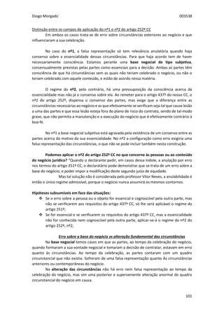 Diogo Morgado 003538
101
Distinção entre os campos de aplicação do nº1 e nº2 do artigo 252º CC
Em ambos os casos trata-se de erro sobre circunstâncias exteriores ao negócio e que
influenciaram a sua celebração.
No caso do nº1, a falsa representação só tem relevância anulatória quando haja
consenso sobre a essencialidade dessas circunstâncias. Para que haja acordo tem de haver
necessariamente consciência. Estamos perante uma base negocial de tipo subjetiva,
consensualmente previstas pelas partes como essenciais para a decisão. Ambas as partes têm
consciência de que há circunstâncias sem as quais não teriam celebrado o negócio, ou não o
teriam celebrado com aquele conteúdo, e estão de acordo nessa matéria.
O regime do nº2, pelo contrário, há uma pressuposição da consciência acerca da
essencialidade mas não já o consenso sobre ela. Ao remeter para o artigo 437º do nosso CC, o
nº2 do artigo 252º, dispensa o consenso das partes, mas exige que a diferença entre as
circunstâncias necessárias ao negócio e as que efetivamente se verificam seja tal que cause lesão
a uma das partes e que essa lesão esteja fora do plano de risco do contrato, sendo de tal modo
grave, que não permita a manutenção e a execução do negócio que é efetivamente contrário à
boa-fé.
No nº1 a base negocial subjetiva está agravada pela existência de um consenso entre as
partes acerca do motivo da sua essencialidade. No nº2 a configuração como erro exigiria uma
falsa representação das circunstâncias, o que não se pode incluir também nesta construção.
Podemos aplicar o nº2 do artigo 252º CC no que concerne às pessoas ou ao conteúdo
do negócio jurídico? “Quando o declarante pedir, em casos dessa índole, a anulação por erro
nos termos do artigo 251º CC, o declaratário pode demonstrar que se trata de um erro sobre a
base do negócio; e poder impor a modificação deste segundo juízo de equidade.
Mas tal solução não é considerada pelo professor Vítor Neves, a anulabilidade é
então o único regime admissível, porque o negócio nunca assumirá os mesmos contornos.
Hipóteses subsumíveis em face das situações:
 Se o erro sobre a pessoa ou o objeto for essencial e cognoscível pela outra parte, mas
não se verificarem aos requisitos do artigo 437º CC, só lhe será aplicável o regime do
artigo 251º;
 Se for essencial e se verificarem os requisitos do artigo 437º CC, mas a essencialidade
não for conhecida nem cognoscível pela outra parte, aplicar-se-á o regime do nº2 do
artigo 252º, nº2;
Erro sobre a base do negócio vs alteração fundamental das circunstâncias
Na base negocial temos casos em que as partes, ao tempo da celebração do negócio,
quando formaram a sua vontade negocial e tomaram a decisão de contratar, estavam em erro
quanto às circunstâncias. Ao tempo da celebração, as partes contaram com um quadro
circunstancial que não existia. Sofreram de uma falsa representação quanto Às circunstâncias
anteriores ou contemporâneas do negócio.
Na alteração das circunstâncias não há erro nem falsa representação ao tempo da
celebração do negócio, mas sim uma posterior e superveniente alteração anormal do quadro
circunstancial do negócio em causa.
 