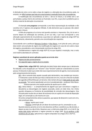 Diogo Morgado 003538
102
A distinção de entre o erro sobre a base do negócio e a alteração das circunstâncias pode, no
entanto, ser difícil sempre que haja erro atual quanto à evolução futura das circunstâncias.
A modificação das circunstâncias só vem a dar-se no futuro, e só então vem a ser
perturbada a justiça interna do contrato ou frustrado o seu fim, o que atrai o problema para o
âmbito material da alteração circunstancial.
O chamado erro prognose corresponde a uma falsa representação da realidade e não
constitui erro. É apenas uma prognose falhada. A vida demonstra que as pessoas não sabem
bem prever o futuro.
A falha de prognose só se torna real quando acontece o imprevisto. Ora, tal só vem a
ocorrer depois da celebração do contrato, já em sua vida, e por isso corresponde a uma
alteração superveniente de circunstâncias a que deve ser aplicado o regime do artigo 437º do
CC, diretamente, obviamente, perante uma concretização dos requisitos.
Concordando com o professor Menezes Cordeiro e Vítor Neves, e em jeito de sumo, acho que
deve existir uma exclusão do regime da modificação do negócio em caso de erro sobre a base
do negócio, procedendo a uma interpretação restritiva do artigo 252,
Consideraremos o regime do artigo 437º CC no que respeita à resolução, mas o resto
será matéria abordada em contratos
Regimes suscetíveis de serem aplicados quanto ao erro de vício:
 Regime de dolo primeiramente;
 Em segundo lugar o regime do erro simples:
Regime Dolo- artigo 253º CC- (definição de dolo) Existe dolo sempre que o declarante
foi induzido a uma situação por um “terceiro”. Esse “terceiro” pode ser o declaratário ou outra
pessoa. O relevante é saber que o dolo não nasce espontaneamente do agente, mas é provocado
pelo comportamento de terceiro.
Nº1- não é somente dolo aquele causado pelo declaratário, mas também por terceiro.
É irrelevante o autor do fato que induz o declarante em erro, mas sim o fato de resultado
da sugestão artificial feita por um terceiro. Este número diz que o dolo pode ser por ação
ou omissão. “Ver outrem aprofundar um erro é considerado dolo – professor Vítor Neves.
Estamos perante uma aceção positiva de aquilo que é o dolo.
Nº2- Donus Bonus – o comportamento de alguém que quer concretizar o negócio e
desvaloriza as desvantagens do negócio associado, existe um dolo licito. Só é ilícito
quando ultrapassa as fronteiras de possibilidade de omissão das desvantagens. Esta
ilicitude pode resultar de um dever de esclarecer de um sujeito em virtude de disposição
legal, em convenção ou até mesmo em usos
Há certos comportamentos ativos ou passivos, que apesar de deixarem o outro em erro,
não constituem dolo.
---Ativos- aquilo que é usual
---Passivos- preterição de um dever de esclarecer por lei, convenção ou uso.
Quando estamos perante um erro vício devemos verificar a existência ou não de dolo, e
depois se este é ou não é lícito. Devemos usar o critério do artigo 253º, n1 e 2 do CC. Se
existe dolo ilícito aplicamos o regime previsto no artigo 254º. Se se verificar a não
existência de um dolo, aplicaremos o regime estipulado nos artigos 251 e 252º CC.
 