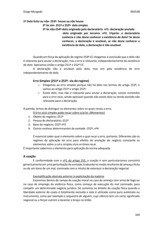 Diogo Morgado 003538
104
1º Dolo licito ou não- 253º- houve ou não houve
2º Se sim- 251º e 252º- dolo simples
3º Se não-254º-dolo originado pelo declaratário- nº1- declaração anulada
-dolo originado por terceiro- nº2. 1ºparte- o declaratário
conhecia e não devia conhecer a existência de dolo? Se devia
conhecer, a declaração é anulável, se não devia conhecer a
existência de dolo, a declaração é não anulável
Quando em força da aplicação do regime 254º CC chegamos à conclusão que o dolo não
é relevante para anular a declaração, mas o erro é relevante, independentemente da existência
de dolo. Aplicamos então o artigo 251º e 252º CC
A declaração não é anulável pelo dolo, mas sim pela existência de erro
independentemente de dolo.
Erro Simples (251º e 252º- via do regime)
o Chegamos ao erro simples porque não há dolo nos termos do artigo 253º, e
vamos ao artigo 251º e artigo 252º;
o Existe dolo, mas não é relevante para anular a declaração, somos remetidos
para o erro vício, sendo aplicável quando não existe dolo ou tendo existido não
relevante para a declaração.
Á partida, temos de distinguir os elementos sobre os quais recaiu o erro.
O Erro vício simples pode recair sobre o/a/os: (Momentos)
1. Objeto do negócio;-251º
2. Pessoa do declaratário;-251º
3. Base do negócio;-252º-nº2
4. Outros motivos determinantes da vontade.-252º, nº4
É essencial saber qual o elemento sobre o qual recai o erro, portanto. Diferentes são os
regimes de aplicação do erro para efeitos de anulação do negócio consoante os
elementos sobre o cal o simples vício erróneo recai.
É importante sabermos o elemento para aplicação da norma adequada.
A coação
E conformidade com o nº1 do artigo 255, a coação é sem particularismos consistirá
genericamente em uma perturbação da vontade, traduzida no medo resultante de ameaça ilícita
ou de um dano de um mal, cominada com o intuito de extorquir a declaração negocial.
Exemplificação abstrata anterior à explicitação da matéria:
Estaremos dentro do campo da coação moral no caso da ameaça com arma de fogo ou
no caso de emprego da violência física, como começo de execução do mal cominado, para
compelir um determinado negócio jurídico. Só cairemos no âmbito da coação física quando a
liberdade exterior do coato é totalmente excluída e este é utilizado como puro autómato ou
instrumento, como por exemplo o sequestro de alguém, cujo silêncio tem um certo significado
negocial ou a forçar outrem a levantar o braço no leilão.
 
