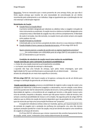 Diogo Morgado 003538
105
Requisitos: Torna-se necessário que o receio provenha de uma ameaça ilícita, por que não é
ilícito aquela ameaça que resultar de uma necessidade de concretização de um direito
reconhecido pelo ordenamento a um individuo. Exige-se igualmente que a combinação do mal
vise extorquir a declaração negocial.
Modalidades da Coação
Coação física ou Coação Moral
A primeira também designada por absoluta ou ablativa reduz o coagido à situação de
mero instrumento ou autómato. A coação moral ou relativa ou também designada como
compulsiva reduz a liberdade do coagido mas não a elimina completamente. A liberdade
do coato é cerceada, mas não excluída, na coação moral, pois existe sempre uma opção
entre padecer do mal;
Coação Principal ou Incidental
A distinção põe-se nos termos a propósito do dolo e do erro e o seu interesse é idêntico.
Coação dirigida à honra, pessoa ou fazenda do terceiro- nº2 do artigo 255º do CC
Quem costuma exercer a coação de acordo com os regimes legalmente previstos?
Em conformidade com a SEGUNDA parte do artigo 256º CC esta poderá ser feita
por um declaratário ou por terceiro.
Condições de relevância da coação moral como motivo da anulabilidade:
-Coação exercida por outro contraente só produzirá anulabilidade se:
:--: tratar de uma coação essencial ou principalmente concebida;
:--: se houver uma intenção de extorquir a declaração;
:--:quando não haja uma licitude da ameaça, quer pelos meios empregues, quer pela
legitimidade do fim que contribuirá para a prossecução de um determinado interesse
através da utilização de um meio mais específico e concreto;
Nº3 do artigo 255º CC- não haverá coação se há apenas a ameaça do uso de um direito para
conseguir a satisfação da garantia de um direito existente.
-Coação exercida por terceiro: provoca a anulabilidade do negócio e põe a cargo do coator uma
obrigação de indemnizar o declarante (coagido) e o declaratário, mas em relação a este último
somente quando este não for obviamente cúmplice do terceiro. Como justificação racional desta
diversidade de regimes, a circunstância de um coagido por terceiro, a não poder invocar outro
vício da vontade, enquanto o deceptus, mesmo que não posso invocar o dolo de terceiro, tem
sempre a eventual possibilidade de invocar o erro simples. Na segunda parte do artigo 256º CC
sabemos que os efeitos da coação de terceiro dependem quer da gravidade do mal cominado,
quer do receio de que haja uma consumação final desse mal “proposto”____________________
A coação tem relevância civilista e deve ser resolvida, apenas, por equacionação do vício
da vontade do coagido com a proteção da confiança da contraparte: ora, esta não merece
qualquer proteção quando for o autor da coação, mas já terá direito de esperar uma resistência
do coagido às ameaças de terceiro.
O nº3 do 255º CC referencia que o temor reverencial não constitui basicamente forma
de coação, sendo, assim, irrelevante como motivo determinante da vontade._______________
 