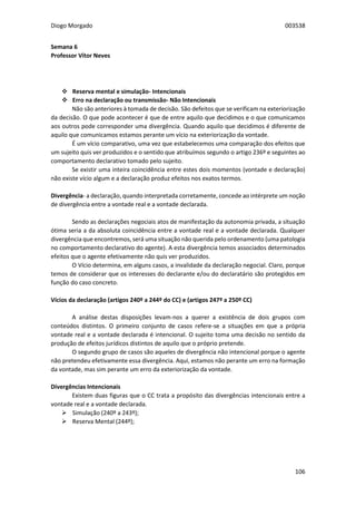 Diogo Morgado 003538
106
Semana 6
Professor Vítor Neves
-----Vícios na exteriorização da vontade-
 Reserva mental e simulação- Intencionais
 Erro na declaração ou transmissão- Não Intencionais
Não são anteriores à tomada de decisão. São defeitos que se verificam na exteriorização
da decisão. O que pode acontecer é que de entre aquilo que decidimos e o que comunicamos
aos outros pode corresponder uma divergência. Quando aquilo que decidimos é diferente de
aquilo que comunicamos estamos perante um vício na exteriorização da vontade.
É um vício comparativo, uma vez que estabelecemos uma comparação dos efeitos que
um sujeito quis ver produzidos e o sentido que atribuímos segundo o artigo 236º e seguintes ao
comportamento declarativo tomado pelo sujeito.
Se existir uma inteira coincidência entre estes dois momentos (vontade e declaração)
não existe vício algum e a declaração produz efeitos nos exatos termos.
Divergência- a declaração, quando interpretada corretamente, concede ao intérprete um noção
de divergência entre a vontade real e a vontade declarada.
Sendo as declarações negociais atos de manifestação da autonomia privada, a situação
ótima seria a da absoluta coincidência entre a vontade real e a vontade declarada. Qualquer
divergência que encontremos, será uma situação não querida pelo ordenamento (uma patologia
no comportamento declarativo do agente). A esta divergência temos associados determinados
efeitos que o agente efetivamente não quis ver produzidos.
O Vício determina, em alguns casos, a invalidade da declaração negocial. Claro, porque
temos de considerar que os interesses do declarante e/ou do declaratário são protegidos em
função do caso concreto.
Vícios da declaração (artigos 240º a 244º do CC) e (artigos 247º a 250º CC)
A análise destas disposições levam-nos a querer a existência de dois grupos com
conteúdos distintos. O primeiro conjunto de casos refere-se a situações em que a própria
vontade real e a vontade declarada é intencional. O sujeito toma uma decisão no sentido da
produção de efeitos jurídicos distintos de aquilo que o próprio pretende.
O segundo grupo de casos são aqueles de divergência não intencional porque o agente
não pretendeu efetivamente essa divergência. Aqui, estamos não perante um erro na formação
da vontade, mas sim perante um erro da exteriorização da vontade.
Divergências Intencionais
Existem duas figuras que o CC trata a propósito das divergências intencionais entre a
vontade real e a vontade declarada.
 Simulação (240º a 243º);
 Reserva Mental (244º);
 