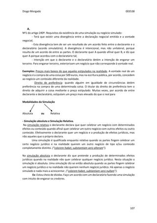 Diogo Morgado 003538
107
A. $$$ Simulação
Nº1 do artigo 240º- Requisitos da existência de uma simulação ou negócio simulado:
- Terá que existir uma divergência entre a declaração negocial emitida e a vontade
negocial;
- Esta divergência tem de ser um resultado de um acordo feito entre o declarante e o
declaratário (acordo simulatório). A divergência é intencional, mas não unilateral, porque
resulta de um acordo de entre as partes. O declarante quer A quando afinal quer B, e diz que
quer A porque acordou com o declaratário tal;
- Intenção em que o declarante e o declaratário detém a intenção de enganar um
terceiro. Para enganar terceiro, exteriorizam um negócio que não corresponde à vontade real.
Exemplos: Preços mais baixos do que aqueles estipulados na realidade. A vontade real de um
negócio é a compra de uma coisa por 500 euros, mas na escritura pública, por acordo, concedem
ao negócio um conteúdo diferente da realidade.
Direito de preferência- quando alguém em igualdade de circunstâncias detém
preferência na compra de uma determinada coisa. O titular do direito de preferência tem o
direito de adquirir a coisa mediante o preço estipulado. Muitas vezes, por acordo de entre
declarante e declaratário, estipulam um preço mais elevado do que o real para
Modalidades da Simulação
Absoluta ou Relativa
- Simulação absoluta e Simulação Relativa.
Na simulação relativa o declarante declara que quer celebrar um negócio com determinados
efeitos ou conteúdo quando afinal quer celebrar um outro negócio com outros efeitos ou outro
conteúdo. Efetivamente o declarante quer um negócio e a produção de efeitos jurídicos, mas
não aqueles que o próprio declara.
Uma simulação é qualificada enquanto relativa quando as partes fingem celebrar um
certo negócio jurídico e na realidade querem um outro negócio de tipo e/ou conteúdo
completamente distinto. (“colorem habet, substantiam vero alteram”).
Na simulação absoluta o declarante diz que pretende a produção de determinados efeitos
jurídicos quando na realidade não quer celebrar qualquer negócio jurídico. Nesta situação a
simulação é absoluta. Uma simulação diz-se então absoluta quando as partes fingem celebrar
um negócio jurídico e na realidade não querem nenhum negócio jurídico. Há apenas o negócio
simulado e nada mais a acrescentar. (“colorem habet, subtantiam vero nullam”).
Ex: Estou cheio de dívidas. Faço um acordo com um declaratário fazendo uma simulação
com intuito de enganar os credores.
 