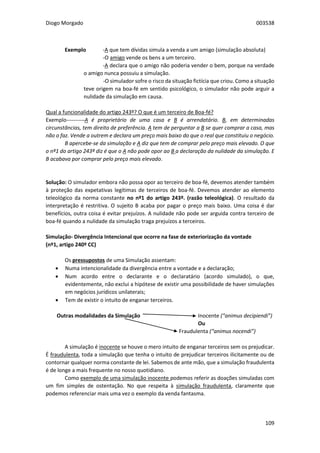 Diogo Morgado 003538
109
Exemplo -A que tem dívidas simula a venda a um amigo (simulação absoluta)
-O amigo vende os bens a um terceiro.
-A declara que o amigo não poderia vender o bem, porque na verdade
o amigo nunca possuiu a simulação.
-O simulador sofre o risco da situação fictícia que criou. Como a situação
teve origem na boa-fé em sentido psicológico, o simulador não pode arguir a
nulidade da simulação em causa.
Qual a funcionalidade do artigo 243º? O que é um terceiro de Boa-fé?
Exemplo----------A é proprietário de uma casa e B é arrendatário. B, em determinadas
circunstâncias, tem direito de preferência. A tem de perguntar a B se quer comprar a casa, mas
não o faz. Vende a outrem e declara um preço mais baixo do que o real que constituiu o negócio.
B apercebe-se da simulação e A diz que tem de comprar pelo preço mais elevado. O que
o nº1 do artigo 243º diz é que o A não pode opor ao B a declaração da nulidade da simulação. E
B acabava por comprar pelo preço mais elevado.
Solução: O simulador embora não possa opor ao terceiro de boa-fé, devemos atender também
à proteção das expetativas legítimas de terceiros de boa-fé. Devemos atender ao elemento
teleológico da norma constante no nº1 do artigo 243º. (razão teleológica). O resultado da
interpretação é restritiva. O sujeito B acaba por pagar o preço mais baixo. Uma coisa é dar
benefícios, outra coisa é evitar prejuízos. A nulidade não pode ser arguida contra terceiro de
boa-fé quando a nulidade da simulação traga prejuízos a terceiros.
Simulação- Divergência Intencional que ocorre na fase de exteriorização da vontade
(nº1, artigo 240º CC)
Os pressupostos de uma Simulação assentam:
 Numa intencionalidade da divergência entre a vontade e a declaração;
 Num acordo entre o declarante e o declaratário (acordo simulado), o que,
evidentemente, não exclui a hipótese de existir uma possibilidade de haver simulações
em negócios jurídicos unilaterais;
 Tem de existir o intuito de enganar terceiros.
Outras modalidades da Simulação Inocente (“animus decipiendi”)
Ou
Fraudulenta (“animus nocendi”)
A simulação é inocente se houve o mero intuito de enganar terceiros sem os prejudicar.
É fraudulenta, toda a simulação que tenha o intuito de prejudicar terceiros ilicitamente ou de
contornar qualquer norma constante de lei. Sabemos de ante mão, que a simulação fraudulenta
é de longe a mais frequente no nosso quotidiano.
Como exemplo de uma simulação inocente podemos referir as doações simuladas com
um fim simples de ostentação. No que respeita à simulação fraudulenta, claramente que
podemos referenciar mais uma vez o exemplo da venda fantasma.
 