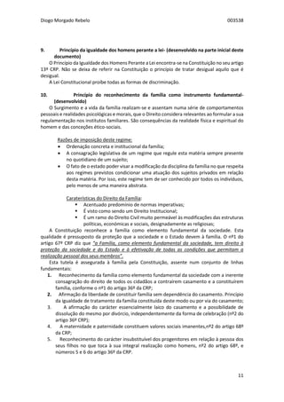 Diogo Morgado Rebelo 003538
11
9. Princípio da igualdade dos homens perante a lei- (desenvolvido na parte inicial deste
documento)
O Princípio da Igualdade dos Homens Perante a Lei encontra-se na Constituição no seu artigo
13º CRP. Não se deixa de referir na Constituição o princípio de tratar desigual aquilo que é
desigual.
A Lei Constitucional proíbe todas as formas de discriminação.
10. Princípio do reconhecimento da família como instrumento fundamental-
(desenvolvido)
O Surgimento e a vida da família realizam-se e assentam numa série de comportamentos
pessoais e realidades psicológicas e morais, que o Direito considera relevantes ao formular a sua
regulamentação nos institutos familiares. São consequências da realidade física e espiritual do
homem e das conceções ético-sociais.
Razões de imposição deste regime:
 Ordenação concreta e institucional da família;
 A consagração legislativa de um regime que regule esta matéria sempre presente
no quotidiano de um sujeito;
 O fato de o estado poder visar a modificação da disciplina da família no que respeita
aos regimes previstos condicionar uma atuação dos sujeitos privados em relação
desta matéria. Por isso, este regime tem de ser conhecido por todos os indivíduos,
pelo menos de uma maneira abstrata.
Caraterísticas do Direito da Família:
 Acentuado predomínio de normas imperativas;
 É visto como sendo um Direito Institucional;
 É um ramo do Direito Civil muito permeável às modificações das estruturas
políticas, económicas e sociais, designadamente as religiosas;
A Constituição reconhece a família como elemento fundamental da sociedade. Esta
qualidade é pressuposto da proteção que a sociedade e o Estado devem à família. O nº1 do
artigo 67º CRP diz que “a Família, como elemento fundamental da sociedade, tem direito à
proteção da sociedade e do Estado e à efetivação de todas as condições que permitam a
realização pessoal dos seus membros”.
Esta tutela é assegurada à família pela Constituição, assente num conjunto de linhas
fundamentais:
1. Reconhecimento da família como elemento fundamental da sociedade com a inerente
consagração do direito de todos os cidadãos a contraírem casamento e a constituírem
família, conforme o nº1 do artigo 36º da CRP;
2. Afirmação da liberdade de constituir família sem dependência do casamento. Princípio
da igualdade de tratamento da família constituída deste modo ou por via do casamento;
3. A afirmação do carácter essencialmente laico do casamento e a possibilidade de
dissolução do mesmo por divórcio, independentemente da forma de celebração (nº2 do
artigo 36º CRP);
4. A maternidade e paternidade constituem valores sociais imanentes,nº2 do artigo 68º
da CRP;
5. Reconhecimento do carácter insubstituível dos progenitores em relação à pessoa dos
seus filhos no que toca à sua integral realização como homens, nº2 do artigo 68º, e
números 5 e 6 do artigo 36º da CRP.
 
