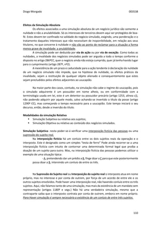 Diogo Morgado 003538
110
Efeitos da Simulação Absoluta
Os efeitos associados a uma simulação absoluta de um negócio jurídico são somente a
nulidade e não a anulabilidade. Só os interesses de terceiros devem aqui ser protegidos de boa-
fé. Estes devem ter confinado na validade do negócio simulado, exigindo, uma ponderação e o
tratamento daqueles interesses que não necessitam de inoponibilidade, em relação aos seus
titulares, no que concerne à nulidade e não vão ao ponto de reclamar para a situação a forma
menos grave de invalidade: a anulabilidade.
A simulação pode ser deduzida por via de ação ou por via de exceção. Como todas as
nulidades, a invalidade dos negócios simulados pode ser arguida a todo o tempo conforme o
disposto no artigo 286ºCC, quer o negócio ainda não esteja cumprido, quer já tenha havido lugar
para o cumprimento (artigo 287º, nº2).
A inexistência de um prazo e caducidade para a ação tendente à declaração da nulidade
de um negócio simulado não impede, que na hipótese de nulidade, os efeitos práticos da
invalidade, sejam a restituição de qualquer objeto alienado e consequentemente que estes
sejam precludidos pelos efeitos adjacentes ao usucapião.
Na maior parte dos casos, contudo, na simulação não cabe o regime do usucapião, pois
o simulado adquirente é um possuidor em nome alheio, ou em conformidade com a
terminologia usada em lei, este é um detentor ou possuidor precário (artigo 1253, alínea c)),
não podendo adquirir por aquele modo, salvo achando-se invertido o título da posse (artigo
1290º CC), mas começando o tempo necessário para a usucapião. Este tempo iniciará o seu
decurso, então, desde a inversão do título.
Modalidades da simulação Relativa
 Simulação Subjetiva ou relativa aos sujeitos;
 Simulação Objetiva ou relativa ao conteúdo dos negócios simulados.
Simulação Subjetiva- nesta poder-se-á verificar uma interposição fictícia das pessoas ou uma
supressão do sujeito real.
Na interposição fictícia há um conluio entre os dois sujeitos reais da operação e o
interposto. Este é designado como um simples “testa de ferro” Pode ainda recorrer-se a uma
interposição fictícia com intuito de contornar uma determinada formal legal que proíba a
doação de um sujeito para outro. Mas, na interposição fictícia das pessoas podemos utilizar o
exemplo de uma situação típica:
- A, pretendendo dar um prédio a B, finge doar a C para que este posteriormente
possa doar a B, intervindo um conluio de entre os três.
Na Supressão do Sujeito real ou Interposição do sujeito real o interposto atua em nome
próprio, mas no interesse e por conta de outrem, por força de um acordo de entre ele e os
outros sujeitos envolvidos. Pode haver uma interposição real, não havendo conluio entre os três
sujeitos. Aqui, não falamos tanto de uma simulação, mas mais da existência de um mandato sem
representação (artigos 1180º e segs.) Não há uma verdadeira simulação, mesmo que a
contraparte saiba que o interposto contrata por conta de outrem, embora em nome próprio.
Para Haver simulação é sempre necessária a existência de um conluio de entre três sujeitos.
 