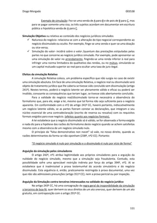 Diogo Morgado 003538
111
Exemplo de simulação: Fez-se uma venda de A para B e de pois de B para C, mas
para se pagar somente uma sisa, os três sujeitos acordam em documentar em escritura
pública a hipotética venda de A para C.
Simulação Objetiva ou relativa ao conteúdo dos negócios jurídicos simulados
 Natureza do negócio- relaciona-se com a alteração do tipo negocial correspondente ao
negócio dissimulado ou oculto. Por exemplo, finge-se uma venda e quer-se uma doação
ou vice-versa;
 Simulação do valor- incidirá sobre o valor /quantum das prestações estipuladas pelas
partes no que concerne ao negócio jurídico simulado. Por exemplo, pode apresentar-se
uma simulação de valor no arrendamento, fingindo-se uma renda inferior à real para
infringir uma norma limitadora do qualitativo das rendas, ou no mútuo, simulando-se
um capital mutuado superior ao real para ocultar uma taxa de juro ilegal.
Efeitos da simulação Relativa
A simulação Relativa coloca, um problema específico que não surgia no caso de existir
uma simulação absoluta. Em face de uma simulação Relativa, o negócio real ou dissimulado será
objeto de tratamento jurídico que lhe caberia se tivesse sido concluído sem dissimulação (artigo
241º). Nestes termos, poderá o negócio latente ser plenamente válido e eficaz ou poderá ser
inválido, consoante as consequências que teriam lugar, se tivesse sido abertamente concluído.
Para a validade do negócio real/dissimulado torna-se necessária a observância do
formalismo que, para ele, exige a lei, mesmo que tal forma não seja suficiente para o negócio
aparente. Em conformidade com o nº2 do artigo 241º CC, haverá portanto, indiscutivelmente
um negócio latente válido, se as partes fizeram constar as declarações, que integram o seu
núcleo essencial de uma contradeclaração (escrito de reserva ou ressalva) com os requisitos
formais exigidos para esse negócio. (efeitos quanto aos negócios formais).
A lei estabelece que o negócio dissimulado só é válido, se for observada a forma exigida
e nada diz para a hipótese das razões do formalismo deste negócio quando se achem satisfeitas
mesmo com a observância de um negócio simulado nulo.
O princípio da “falsa demonstrativo non nocet” só vale, no nosso direito, quando as
razões determinantes da forma se não oponham (238º, nº2 CC). Portanto:
“O negócio simulado é nulo por simulação e o dissimulado é nulo por vício de forma”
Arguição da simulação pelos simuladores
O artigo 242º, nº1 atribui legitimidade aos próprios simuladores para a arguição da
nulidade do negócio simulado, mesmo que a simulação seja fraudulenta. Contudo, esta
possibilidade sofre uma apreciável restrição indireta por força do artigo 394º, nº2. Aí se
estabelece que é inadmissível a prova testemunhal do acordo simulatório e do negócio
dissimulado. Esta arguência é, então, praticamente restringida à prova documental, uma vez
que não são admissíveis presunções (artigo 351º CC), nem a prova pericial ou por inspeção.
Arguição da Simulação contra terceiros interessados na validade do negócio jurídico
No artigo 243º CC, há uma consagração da regra geral da inoponibilidade da simulação
a terceiros de boa-fé, quer derivem os seus direitos de um ato oneroso, quer derivem de um ato
gratuito, em contraposição com o artigo 291º CC.
 