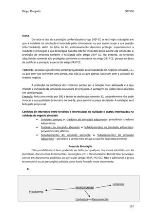 Diogo Morgado 003538
112
Suma
De notar o fato de a proteção conferida pelo artigo 242º CC se restringir a situações em
que a nulidade da simulação é invocada pelos simuladores ou por quem ocupe a sua posição
(intermediário). Além da letra da lei, extensivamente devemos proteger especialmente a
nulidade e privilegiar a sua declaração quando esta for invocado pelos autores da simulação. A
proteção de terceiros também é facilitada pelo artigo 243º CC. No entanto, os terceiros
adquirentes somente são protegidos conforme o constante no artigo 291º CC, porque se deixa
de justificar a proteção especial do artigo 243º CC.
Terceiros- pessoas cujos direitos seriam prejudicados pela invalidação do negócio simulado, i.e.,
as que com isso sofreriam uma perda, mas não já as que apenas lucrariam com a validade do
mesmo negócio.
A proteção da confiança dos terceiros parece ser a solução mais adequada e a que
impede a invocação da simulação causadora de prejuízos. A vantagem ou lucros não é aqui tida
em consideração.
Exemplo: Feita uma venda por 100 e tendo-se declarado somente 30, um preferente não pode
invocar a sua qualidade de terceiro de boa-fé, para preferir o preço declarado. A validação será
feita pelo preço real
Conflitos de Interesses entre terceiros e interessados na nulidade e outros interessados na
validade do negócio simulado
 Credores comuns vs credores do simulado adquirente- prevalência credores
adquirentes;
 Credores do simulado alienante vs Subadquirentes do simulado adquirente-
prevalência dos últimos;
 Subadquirentes do simulado alienante vs Subadquirentes do simulado
adquirente – prevalece a venda mais antiga ou que foi registada primeiro;
Prova da Simulação
Esta possibilidade é livro, podendo ser feita por qualquer dos meios admitidos em lei
(confissão, documentos, testemunhas, presunções, etc.). Os simuladores têm de fazer prova que
conste em documento autêntico ou particular (artigo 394º, nº2 CC). Não é admissível a prova
testemunhal ou as presunções judiciais como havia firmado neste documento.
B. $$$ Reserva Mental (artigo 244º CC)
Unilateral
Reserva Mental
Fraudulenta
Conhecida ou Desconhecida
 