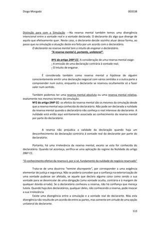 Diogo Morgado 003538
113
Distinção para com a Simulação ---Na reserva mental também temos uma divergência
intencional entre a vontade real e a vontade declarada. O declarante diz algo que diverge de
aquilo que efetivamente quer. Neste caso, o declarante decide sozinho atuar dessa forma, ao
passo que na simulação a atuação deste era feita por um acordo com o declaratário.
O declarante na reserva mental tem o intuito de enganar o declaratário.
“A reserva mental é, portanto, unilateral”.
Nº1 do artigo 244º CC- A consideração de uma reserva mental exige:
- A emissão de uma declaração contrária à vontade real;
- O Intuito de enganar.
É considerada também como reserva mental a hipótese de alguém
conscientemente emitir uma declaração negocial com vários sentidos e a outra parte a
compreender num outro, enquanto o declarante se reservou ocultamente só a fazer
valer num sentido.
Também podemos ter uma reserva mental absoluta ou uma reserva mental relativa,
exatamente nos mesmos termos da simulação.
Nº2 do artigo 244º CC- os efeitos da reserva mental são os mesmos da simulação desde
que a reserva mental seja conhecida do declaratário. Não pode ser declarada a nulidade
da reserva mental quando o declaratário não conheça o real interesse do declarante. A
nulidade está então aqui estritamente associada ao conhecimento da reserva mental
por parte do declaratário.
A reserva não prejudica a validade da declaração quando haja um
desconhecimento da declaração contrária à vontade real do declarante por parte do
declaratário.
Portanto, há uma irrelevância da reserva mental, exceto se esta for conhecida do
declaratário. Quando tal aconteça, verifica-se uma aplicação do regime da Nulidade do artigo
286º CC.
“O conhecimento efetivo da reserva é, por si só, fundamento da nulidade do negócio reservado”
Trata-se de uma doutrina “nemine discrepante”, por corresponder a uma exigência
elementar de justiça e segurança. Não se poderia conceber que a confiança na exteriorização de
uma vontade pudesse ser afetada, se aquele que declara alguma coisa como sendo a sua
vontade para se desvincular de uma obrigação (uma vontade oculta, contrária e à margem de
qualquer dúvida errada). Se o declaratário conheceu a reserva, não há confiança que mereça
tutela. Quando haja dois declaratários, qualquer deles, não conhecendo a reserva, pode invocar
a sua irrelevância
Existe uma divergência entre a simulação e a vontade real do declarante. Mas esta
divergência não resulta de um acordo de entre as partes, mas somente em virtude de uma opção
unilateral do declarante.
 