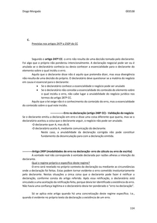 Diogo Morgado 003538
114
C. Divergência não Intencional entre a Vontade Real e a Vontade Declarada
Previstas nos artigos 247º a 250º do CC
Segundo o artigo 247º CC- o erro não resulta de uma decisão tomada pelo declarante.
Foi algo que o próprio não ponderou intencionalmente. A declaração negocial pode ser ou é
anulada se o declaratário conhecia ou devia conhecer a essencialidade para o declarante do
elemento sobre o qual incidiu o erro.
Aquilo que o declarante disse não é aquilo que pretendia dizer, mas essa divergência
não resulta de uma decisão do próprio. O declaratário deve questionar se a matéria do negócio
em causa é essencial para o declarante:
 Se o declaratário conhece a essencialidade o negócio pode ser anulado
 Se o declaratário não concebe a essencialidade do conteúdo do elemento sobre
o qual incidiu o erro, não cabe lugar a anulabilidade do negócio jurídico nos
termos do artigo 287º CC.
Aquilo que a lei exige não é o conhecimento do conteúdo do erro, mas a essencialidade
do conteúdo sobre o qual este incidiu.
---------------Erro na declaração (artigo 248º CC) - Validação do negócio
Se o declarante emitiu a declaração em erro e disse uma coisa diferente que queria, mas se o
declaratário aceitou a coisa que o declarante arguir, o negócio não pode ser anulado.
-O declarante quer A, mas diz B.
-O declaratário aceita A, mediante comunicação do declarante.
Neste caso, a anulabilidade da declaração corrigida não pode constituir
fundamento da desvinculação para com a declaração emitida.
-----------Artigo 249º (modalidades de erro na declaração- erro de cálculo ou erro de escrita)
A vontade real não corresponde à vontade declarada por razões alheias a intenção do
declarante.
Qual o regime próprio e específico deste regime?
O erro será revelado no próprio contexto da declaração ou mediante as circunstâncias
onde a declaração foi feitas. Estas podem tornar evidente o erro cometido involuntariamente
pelo declarante. Nestas situações a única coisa que o declarante pode fazer é retificar a
declaração, conforme consta do artigo referido. Após essa retificação, o declaratário está
vinculado a uma aceitação da retificação feita, porque devia ter identificado a existência do erro.
Não havia uma confiança legítima e o declaratário devia ter ponderado o “erro na declaração”.
Só se aplica este artigo quando há uma concretização deste regime específico. I.e.,
quando é evidente no próprio texto da declaração a existência de um erro.
 