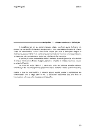 Diogo Morgado 003538
115
-------------------------------------------------------Artigo 250º CC- Erro na transmissão da declaração
A situação de fato em que aplicaremos este artigo é aquela em que o declarante não
comunica a sua decisão diretamente ao declaratário, mas encarrega um terceiro de o fazer.
Existe um intermediário à qual o declarante recorre para que a mensagem chegue ao
destinatário, o declaratário. Pode acontecer que o intermediário transmite a mensagem de uma
forma errada, não correspondente àquilo que o declarante lhe transmitiu.
A declaração final é entendida de maneira diferente da declaração inicial. Esta resultou
do erro do intermediário. Nestas situações, aplicamos o regime do erro da declaração previsto
no artigo 247º do CC.
Tal como no artigo 247º CC a declaração pode ser somente anulada mediante
concretização dos requisitos previstos (essencialidade do elemento sobre o qual incidiu o erro).
Perante o dolo do intermediário, a situação estará sempre sujeita a anulabilidade em
conformidade com o artigo 287º do CC. O declarante responderá pelo erro feito do
intermediário sofrendo pelos riscos da escolha que fez.
 