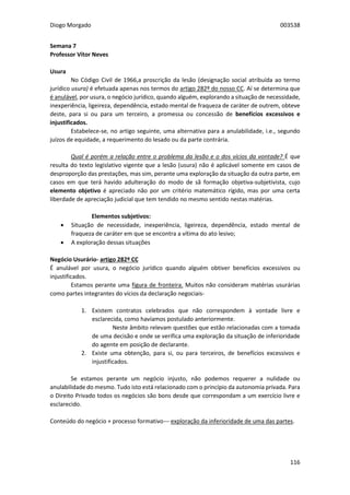 Diogo Morgado 003538
116
Semana 7
Professor Vítor Neves
Usura
No Código Civil de 1966,a proscrição da lesão (designação social atribuída ao termo
jurídico usura) é efetuada apenas nos termos do artigo 282º do nosso CC. Aí se determina que
é anulável, por usura, o negócio jurídico, quando alguém, explorando a situação de necessidade,
inexperiência, ligeireza, dependência, estado mental de fraqueza de caráter de outrem, obteve
deste, para si ou para um terceiro, a promessa ou concessão de benefícios excessivos e
injustificados.
Estabelece-se, no artigo seguinte, uma alternativa para a anulabilidade, i.e., segundo
juízos de equidade, a requerimento do lesado ou da parte contrária.
Qual é porém a relação entre o problema da lesão e o dos vícios da vontade? É que
resulta do texto legislativo vigente que a lesão (usura) não é aplicável somente em casos de
desproporção das prestações, mas sim, perante uma exploração da situação da outra parte, em
casos em que terá havido adulteração do modo de sã formação objetiva-subjetivista, cujo
elemento objetivo é apreciado não por um critério matemático rígido, mas por uma certa
liberdade de apreciação judicial que tem tendido no mesmo sentido nestas matérias.
Elementos subjetivos:
 Situação de necessidade, inexperiência, ligeireza, dependência, estado mental de
fraqueza de caráter em que se encontra a vítima do ato lesivo;
 A exploração dessas situações
Negócio Usurário- artigo 282º CC
É anulável por usura, o negócio jurídico quando alguém obtiver benefícios excessivos ou
injustificados.
Estamos perante uma figura de fronteira. Muitos não consideram matérias usurárias
como partes integrantes do vícios da declaração negociais-
1. Existem contratos celebrados que não correspondem à vontade livre e
esclarecida, como havíamos postulado anteriormente.
Neste âmbito relevam questões que estão relacionadas com a tomada
de uma decisão e onde se verifica uma exploração da situação de inferioridade
do agente em posição de declarante.
2. Existe uma obtenção, para si, ou para terceiros, de benefícios excessivos e
injustificados.
Se estamos perante um negócio injusto, não podemos requerer a nulidade ou
anulabilidade do mesmo. Tudo isto está relacionado com o princípio da autonomia privada. Para
o Direito Privado todos os negócios são bons desde que correspondam a um exercício livre e
esclarecido.
Conteúdo do negócio + processo formativo--- exploração da inferioridade de uma das partes.
 