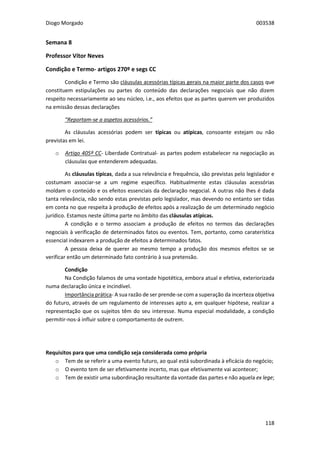 Diogo Morgado 003538
118
Semana 8
Professor Vítor Neves
Condição e Termo- artigos 270º e segs CC
Condição e Termo são cláusulas acessórias típicas gerais na maior parte dos casos que
constituem estipulações ou partes do conteúdo das declarações negociais que não dizem
respeito necessariamente ao seu núcleo, i.e., aos efeitos que as partes querem ver produzidos
na emissão dessas declarações
“Reportam-se a aspetos acessórios.”
As cláusulas acessórias podem ser típicas ou atípicas, consoante estejam ou não
previstas em lei.
o Artigo 405º CC- Liberdade Contratual- as partes podem estabelecer na negociação as
cláusulas que entenderem adequadas.
As cláusulas típicas, dada a sua relevância e frequência, são previstas pelo legislador e
costumam associar-se a um regime específico. Habitualmente estas cláusulas acessórias
moldam o conteúdo e os efeitos essenciais da declaração negocial. A outras não lhes é dada
tanta relevância, não sendo estas previstas pelo legislador, mas devendo no entanto ser tidas
em conta no que respeita à produção de efeitos após a realização de um determinado negócio
jurídico. Estamos neste última parte no âmbito das cláusulas atípicas.
A condição e o termo associam a produção de efeitos no termos das declarações
negociais à verificação de determinados fatos ou eventos. Tem, portanto, como caraterística
essencial indexarem a produção de efeitos a determinados fatos.
A pessoa deixa de querer ao mesmo tempo a produção dos mesmos efeitos se se
verificar então um determinado fato contrário à sua pretensão.
Condição
Na Condição falamos de uma vontade hipotética, embora atual e efetiva, exteriorizada
numa declaração única e incindível.
Importância prática- A sua razão de ser prende-se com a superação da incerteza objetiva
do futuro, através de um regulamento de interesses apto a, em qualquer hipótese, realizar a
representação que os sujeitos têm do seu interesse. Numa especial modalidade, a condição
permitir-nos-á influir sobre o comportamento de outrem.
Requisitos para que uma condição seja considerada como própria
o Tem de se referir a uma evento futuro, ao qual está subordinada à eficácia do negócio;
o O evento tem de ser efetivamente incerto, mas que efetivamente vai acontecer;
o Tem de existir uma subordinação resultante da vontade das partes e não aquela ex lege;
 