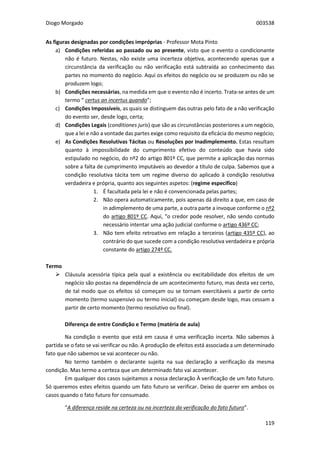 Diogo Morgado 003538
119
As figuras designadas por condições impróprias - Professor Mota Pinto
a) Condições referidas ao passado ou ao presente, visto que o evento o condicionante
não é futuro. Nestas, não existe uma incerteza objetiva, acontecendo apenas que a
circunstância da verificação ou não verificação está subtraída ao conhecimento das
partes no momento do negócio. Aqui os efeitos do negócio ou se produzem ou não se
produzem logo;
b) Condições necessárias, na medida em que o evento não é incerto. Trata-se antes de um
termo “ certus an incertus quando”;
c) Condições Impossíveis, as quais se distinguem das outras pelo fato de a não verificação
do evento ser, desde logo, certa;
d) Condições Legais (conditiones juris) que são as circunstâncias posteriores a um negócio,
que a lei e não a vontade das partes exige como requisito da eficácia do mesmo negócio;
e) As Condições Resolutivas Tácitas ou Resoluções por Inadimplemento. Estas resultam
quanto à impossibilidade do cumprimento efetivo do conteúdo que havia sido
estipulado no negócio, do nº2 do artigo 801º CC, que permite a aplicação das normas
sobre a falta de cumprimento imputáveis ao devedor a título de culpa. Sabemos que a
condição resolutiva tácita tem um regime diverso do aplicado à condição resolutiva
verdadeira e própria, quanto aos seguintes aspetos: (regime específico)
1. É facultada pela lei e não é convencionada pelas partes;
2. Não opera automaticamente, pois apenas dá direito a que, em caso de
in adimplemento de uma parte, a outra parte a invoque conforme o nº2
do artigo 801º CC. Aqui, “o credor pode resolver, não sendo contudo
necessário intentar uma ação judicial conforme o artigo 436º CC;
3. Não tem efeito retroativo em relação a terceiros (artigo 435º CC), ao
contrário do que sucede com a condição resolutiva verdadeira e própria
constante do artigo 274º CC.
Termo
 Cláusula acessória típica pela qual a existência ou excitabilidade dos efeitos de um
negócio são postas na dependência de um acontecimento futuro, mas desta vez certo,
de tal modo que os efeitos só começam ou se tornam exercitáveis a partir de certo
momento (termo suspensivo ou termo inicial) ou começam desde logo, mas cessam a
partir de certo momento (termo resolutivo ou final).
Diferença de entre Condição e Termo (matéria de aula)
Na condição o evento que está em causa é uma verificação incerta. Não sabemos à
partida se o fato se vai verificar ou não. A produção de efeitos está associada a um determinado
fato que não sabemos se vai acontecer ou não.
No termo também o declarante sujeita na sua declaração a verificação da mesma
condição. Mas termo a certeza que um determinado fato vai acontecer.
Em qualquer dos casos sujeitamos a nossa declaração À verificação de um fato futuro.
Só queremos estes efeitos quando um fato futuro se verificar. Deixo de querer em ambos os
casos quando o fato futuro for consumado.
“A diferença reside na certeza ou na incerteza da verificação do fato futuro”.
 