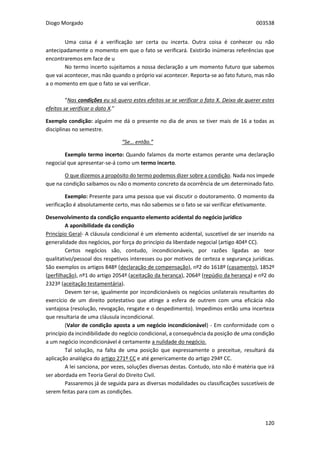 Diogo Morgado 003538
120
Uma coisa é a verificação ser certa ou incerta. Outra coisa é conhecer ou não
antecipadamente o momento em que o fato se verificará. Existirão inúmeras referências que
encontraremos em face de u
No termo incerto sujeitamos a nossa declaração a um momento futuro que sabemos
que vai acontecer, mas não quando o próprio vai acontecer. Reporta-se ao fato futuro, mas não
a o momento em que o fato se vai verificar.
“Nas condições eu só quero estes efeitos se se verificar o fato X. Deixo de querer estes
efeitos se verificar o dato X.”
Exemplo condição: alguém me dá o presente no dia de anos se tiver mais de 16 a todas as
disciplinas no semestre.
“Se… então.”
Exemplo termo incerto: Quando falamos da morte estamos perante uma declaração
negocial que apresentar-se-á como um termo incerto.
O que dizemos a propósito do termo podemos dizer sobre a condição. Nada nos impede
que na condição saibamos ou não o momento concreto da ocorrência de um determinado fato.
Exemplo: Presente para uma pessoa que vai discutir o doutoramento. O momento da
verificação é absolutamente certo, mas não sabemos se o fato se vai verificar efetivamente.
Desenvolvimento da condição enquanto elemento acidental do negócio jurídico
A aponibilidade da condição
Princípio Geral- A cláusula condicional é um elemento acidental, suscetível de ser inserido na
generalidade dos negócios, por força do princípio da liberdade negocial (artigo 404º CC).
Certos negócios são, contudo, incondicionáveis, por razões ligadas ao teor
qualitativo/pessoal dos respetivos interesses ou por motivos de certeza e segurança jurídicas.
São exemplos os artigos 848º (declaração de compensação), nº2 do 1618º (casamento), 1852º
(perfilhação), nº1 do artigo 2054º (aceitação da herança), 2064º (repúdio da herança) e nº2 do
2323º (aceitação testamentária).
Devem ter-se, igualmente por incondicionáveis os negócios unilaterais resultantes do
exercício de um direito potestativo que atinge a esfera de outrem com uma eficácia não
vantajosa (resolução, revogação, resgate e o despedimento). Impedimos então uma incerteza
que resultaria de uma cláusula incondicional.
(Valor de condição aposta a um negócio incondicionável) - Em conformidade com o
princípio da incindibilidade do negócio condicional, a consequência da posição de uma condição
a um negócio incondicionável é certamente a nulidade do negócio.
Tal solução, na falta de uma posição que expressamente o preceitue, resultará da
aplicação analógica do artigo 271º CC e até genericamente do artigo 294º CC.
A lei sanciona, por vezes, soluções diversas destas. Contudo, isto não é matéria que irá
ser abordada em Teoria Geral do Direito Civil.
Passaremos já de seguida para as diversas modalidades ou classificações suscetíveis de
serem feitas para com as condições.
 