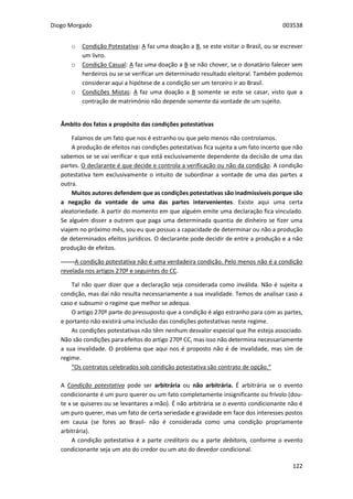 Diogo Morgado 003538
122
o Condição Potestativa: A faz uma doação a B, se este visitar o Brasil, ou se escrever
um livro.
o Condição Casual: A faz uma doação a B se não chover, se o donatário falecer sem
herdeiros ou se se verificar um determinado resultado eleitoral. Também podemos
considerar aqui a hipótese de a condição ser um terceiro ir ao Brasil.
o Condições Mistas: A faz uma doação a B somente se este se casar, visto que a
contração de matrimónio não depende somente da vontade de um sujeito.
Âmbito dos fatos a propósito das condições potestativas
Falamos de um fato que nos é estranho ou que pelo menos não controlamos.
A produção de efeitos nas condições potestativas fica sujeita a um fato incerto que não
sabemos se se vai verificar e que está exclusivamente dependente da decisão de uma das
partes. O declarante é que decide e controla a verificação ou não da condição. A condição
potestativa tem exclusivamente o intuito de subordinar a vontade de uma das partes a
outra.
Muitos autores defendem que as condições potestativas são inadmissíveis porque são
a negação da vontade de uma das partes intervenientes. Existe aqui uma certa
aleatoriedade. A partir do momento em que alguém emite uma declaração fica vinculado.
Se alguém disser a outrem que paga uma determinada quantia de dinheiro se fizer uma
viajem no próximo mês, sou eu que possuo a capacidade de determinar ou não a produção
de determinados efeitos jurídicos. O declarante pode decidir de entre a produção e a não
produção de efeitos.
-------A condição potestativa não é uma verdadeira condição. Pelo menos não é a condição
revelada nos artigos 270º e seguintes do CC.
Tal não quer dizer que a declaração seja considerada como inválida. Não é sujeita a
condição, mas daí não resulta necessariamente a sua invalidade. Temos de analisar caso a
caso e subsumir o regime que melhor se adequa.
O artigo 270º parte do pressuposto que a condição é algo estranho para com as partes,
e portanto não existirá uma inclusão das condições potestativas neste regime.
As condições potestativas não têm nenhum desvalor especial que lhe esteja associado.
Não são condições para efeitos do artigo 270º CC, mas isso não determina necessariamente
a sua invalidade. O problema que aqui nos é proposto não é de invalidade, mas sim de
regime.
“Os contratos celebrados sob condição potestativa são contrato de opção.“
A Condição potestativa pode ser arbitrária ou não arbitrária. É arbitrária se o evento
condicionante é um puro querer ou um fato completamente insignificante ou frívolo (dou-
te x se quiseres ou se levantares a mão). É não arbitrária se o evento condicionante não é
um puro querer, mas um fato de certa seriedade e gravidade em face dos interesses postos
em causa (se fores ao Brasil- não é considerada como uma condição propriamente
arbitrária).
A condição potestativa é a parte creditoris ou a parte debitoris, conforme o evento
condicionante seja um ato do credor ou um ato do devedor condicional.
 
