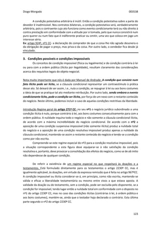 Diogo Morgado 003538
123
A condição potestativa arbitrária é inútil. Então a condição potestativa sobre a parte do
devedor é inadmissível. Nos contratos bilaterais, a condição potestativa será, verdadeiramente
arbitrária, pois o contraente cujo ato funciona como evento condicionante terá ou não direito à
contra prestação em conformidade com a atitude por si tomada, pelo que nunca consistirá num
puro querer ou num fato que é indiferente praticar ou omitir, uma vez que coloca em jogo um
interesse sério.
Ex: artigo 924º, nº1 CC- a declaração do comprador de que a coisa lhe não agrada desonera-o
da obrigação de pagar o preço, mas priva-o da coisa. Por outro lado, o vendedor fica desde já
vinculado.
3. Condições possíveis e condições impossíveis
Os conceitos de condição impossível (física ou legalmente) e de condição contrária à lei
ou para com a ordem pública (ilícita por ilegalidade), resultam claramente das considerações
acerca dos requisitos legais do objeto negocial.
Nota muito importante que nós é dada por Manuel de Andrade: A condição que consiste num
fato ilícito pode ser lícita, se a cláusula condicional representar um contraestímulo à prática
desse ato. Só deixará de ser assim, i.e., nula a condição, se repugnar à lei ou aos bons costumes
a ideia de que se pratique tal ato mediante retribuição. Por outro lado, sendo embora o evento
condicionante lícito, pode a condição ser ilícita, por força de um nexo com o restante conteúdo
do negócio. Neste último, podemos incluir o caso de aquelas condições restritivas da liberdade.
Introdução Regime geral do artigo 271º CC- no seu nº1 o negócio jurídico subordinado a uma
condição ilícita é nulo, porque contrário à lei, aos bons costumes consecutivamente para com a
ordem pública. A nulidade inquina todo o negócio e não somente a cláusula condicional ilícita,
de acordo com a máxima incindibilidade do negócio condicional. De acordo com o nº2 a
aposição de uma condição suspensiva impossível (não somente ilícita) produz a nulidade total
do negócio e a aposição de uma condição resolutiva impossível produz apenas a nulidade da
cláusula condicional, mantendo-se assim o restante conteúdo do negócio e tendo-se a condição
como por não escrita.
Compreende-se este regime especial do nº2 para a condição resolutiva impossível, pois
a situação correspondente a esta figura deve equiparar-se à não satisfação da condição
resolutiva e, portanto, deve provocar a consolidação dos efeitos do negócio, como se de ab initio
não dependesse de qualquer condição.
De referir a existência de um regime especial no que respeitará às doações e a
testamentos. Está formulado diretamente para os testamentos o artigo 2230º CC, mas é
igualmente aplicável, às doações, em virtude da expressa remissão que é feita no artigo 967ºCC.
A condição impossível ou ilícita considerar-se-á, em princípio, como não escrita, mantendo-se
válida e eficaz a liberalidade testamentária ou mesmo entre vivos a que estava aposta. A
validade da doação ou do testamento, sem a condição, pode ser excluída pelo disponente, se a
condição for impossível, tendo lugar então a nulidade total em conformidade com o disposto no
nº1 do artigo 2230º CC, mas no caso das condições ilícitas (contrárias à lei, à ordem pública e
aos bons costumes), mantém-se, ainda que o testador haja declarado o contrário. Esta última
parte segundo o nº2 do artigo 2230º CC.
 
