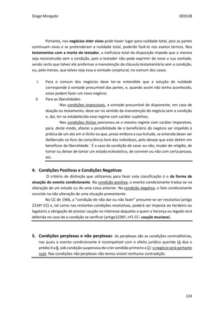 Diogo Morgado 003538
124
Portanto, nos negócios inter vivos pode haver lugar para nulidade total, pois as partes
continuam vivas e se pretenderam a nulidade total, poderão fazê-lo nos exatos termos. Nos
testamentos com a morte do testador, a ineficácia total da disposição impede que a mesma
seja reconstruída sem a condição, pois o testador não pode exprimir de novo a sua vontade,
sendo certo que talvez ele preferisse a manutenção da cláusula testamentária sem a condição,
ou, pelo menos, que talvez seja essa a vontade conjetural, no comum dos casos.
I. Para o comum dos negócios deve ter-se entendido que a solução da nulidade
corresponde à vontade presumível das partes, e, quando assim não tenha acontecido,
estas podem fazer um novo negócio.
II. Para as liberalidades:
-Nas condições impossíveis, a vontade presumível do disponente, em caso de
doação ou testamento, deve ser no sentido da manutenção do negócio sem a condição
e, daí, ter-se estabelecido esse regime com caráter supletivo;
-Nas condições ilícitas sancionou-se o mesmo regime com caráter imperativo,
para, deste modo, afastar a possibilidade de o beneficiário do negócio ser impelido à
prática de um ato em si ilícito ou que, prese embora a sua licitude, se entenda dever ser
deliberado no foro da consciência livre dos indivíduos, pelo desejo que este detém em
beneficiar da liberalidade.´ É o caso da condição de casar ou não, mudar de religião, de
tomar ou deixar de tomar um estado eclesiástico, de conviver ou não com certa pessoa,
etc.
4. Condições Positivas e Condições Negativas
O critério de distinção que utilizamos para fazer esta classificação é o da forma de
atuação do evento condicionante. Na condição positiva, o evento condicionante traduz-se na
alteração de um estado ou de uma coisa anterior. Na condição negativa, o fato condicionante
consiste na não alteração de uma situação preexistente.
No CC de 1966, a “condição de não dar ou não fazer” presume-se ser resolutiva (artigo
2234º CC) e, tal como nas restantes condições resolutivas, poderá ser imposta ao herdeiro ou
legatário a obrigação de prestar caução no interesse daqueles a quem a herança ou legado será
deferida no caso de a condição se verificar (artigo2236º, nº1 CC- caução muciana).
5. Condições perplexas e não perplexas- As perplexas são as condições contraditórias,
nas quais o evento condicionante é incompatível com o efeito jurídico querido (A doa o
prédio X a B, sob condição suspensiva de o ter vendido primeiro a C): o negócio será portanto
nulo. Nas condições não perplexas não temos visível nenhuma contradição.
 