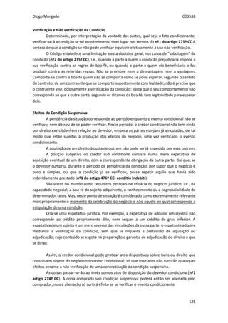 Diogo Morgado 003538
125
Verificação e Não verificação da Condição
Determinado, por interpretação da vontade das partes, qual seja o fato condicionante,
verificar-se-á a condição se tal acontecimento tiver lugar nos termos do nº1 do artigo 275º CC.A
certeza de que a condição se não pode verificar equivale efetivamente à sua não verificação.
O Código estabelece uma limitação a esta doutrina geral, nos casos de “sabotagem” da
condição (nº2 do artigo 275º CC), i.e., quando a parte a quem a condição prejudicaria impede a
sua verificação contra as regras de boa-fé, ou quando a parte a quem ela beneficiaria a faz
produzir contra as referidas regras. Não se promove nem a desvantagem nem a vantagem.
Comporta-se contra a boa-fé quem não se comporta como se pode esperar, segundo o sentido
do contrato, de um contraente que se comporte supostamente com lealdade; não é preciso que
o contraente vise, dolosamente a verificação da condição; basta que o seu comportamento não
corresponda ao que a outra parte, segundo os ditames da boa-fé, tem legitimidade para esperar
dele.
Efeitos da Condição Suspensiva
A pendência da situação corresponde ao período enquanto o evento condicional não se
verificou, nem deixou de se poder verificar. Neste período, o credor condicional não tem ainda
um direito exercitável em relação ao devedor, embora as partes estejam já vinculadas, de tal
modo que estão sujeitas à produção dos efeitos do negócio, uma vez verificado o evento
condicionante.
A aquisição de um direito à custa de outrem não pode ser já impedida por esse outrem.
A posição subjetiva do credor sub conditione consiste numa mera expetativa de
aquisição eventual de um direito, com a correspondente obrigação da outra parte. Daí que, se
o devedor cumpriu, durante o período de pendência da condição, por supor que o negócio é
puro e simples, ou que a condição já se verificou, possa repetir aquilo que havia sido
indevidamente prestado (nº1 do artigo 476º CC- conditio indebiti).
São vistos no mundo como requisitos pessoais de eficácia do negócio jurídico, i.e., da
capacidade negocial, a boa-fé do sujeito adquirente, o conhecimento ou a cognoscibilidade de
determinados fatos. Mas, neste ponto de situação é considerado como extremamente relevante
mais propriamente o momento da celebração do negócio e não aquele ao qual corresponde a
estipulação de uma condição.
Cria-se uma expetativa jurídica. Por exemplo, a expetativa de adquirir um crédito não
corresponde ao crédito propriamente dito, nem sequer a um crédito de grau inferior. A
expetativa de um sujeito é um mero reverso das vinculações da outra parte: o expetante adquire
mediante a verificação da condição, sem que se requeira a pretensão de aquisição ou
adjudicação, cujo conteúdo se esgota na preparação e garantia de adjudicação do direito a que
se dirige.
Assim, o credor condicional pode praticar atos dispositivos sobre bens ou direito que
constituem objeto do negócio tido como condicional; só que esse atos não surtirão quaisquer
efeitos perante a não verificação de uma concretização da condição suspensiva.
As coisas passar-se-ão ao invés comos atos de disposição do devedor condiciona (nº1
artigo 274º CC). A coisa comprada sob condição suspensiva poderá então ser alienada pelo
comprador, mas a alienação só surtirá efeito se se verificar o evento condicionante.
 