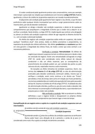 Diogo Morgado 003538
126
O credor condicional pode igualmente praticar atos conservatórios, como por exemplo
interromper a prescrição nas relações que estabelecerá com terceiros (artigo 273º CC).Poderá,
igualmente, o futuro do crédito ter já garantias especiais e ser novado incondicionalmente.
O adquirente sob condição pode igualmente fazer registar o seu direito, o que lhe dará
preferência sobre qualquer direito incompatível que venha a surgir posteriormente sobre os
mesmos bens, por ato do devedor condicional.
Igualmente se obriga o devedor sob condição suspensiva a abster-se de quaisquer
comportamentos que prejudiquem a integridade d direito que o credor virá a adquirir se se
verificar a condição. Neste âmbito, o artigo 272º CC, impõe àquele que contrair uma obrigação
ou alienar um direito sob condição suspensiva o dever de agir segundo os ditames da boa-fé,
i.e., com correção e sobretudo lealdade.
Os efeitos do negócio sob condição suspensiva estão então em suspenso, não tendo
qualquer “existência atual”. Este produz, dados os efeitos provisórios e preparatórios, na
expetativa da produção dos efeitos definitivos. São efeitos prodómicos ou cautelares que têm
em vista garantir a integridade dos efeitos finais, de modo a evitar que estes venham a ser
meramente platónicos.
-Verificada a condição: Retroatividade- Os efeitos do
negócio que estavam suspensos tornam-se efetivos ipso jure e desde a data
da conclusão do negócio. Existe uma retroatividade consagrada no artigo
276º CC, sendo este considerado como efeito natural de cláusula
condicional e não um efeito essencial, pois as consequências do
preenchimento da condição podem ser, por vontade das partes ou pela
natureza do ato, reportados mesmo a outro momento.
Há exceções ao efeito retroativo da condição suspensiva. Assim, nos
termos dos números 2 e 3 do artigo 277º CC, os atos de administração
praticados pelo devedor condicional, continuam válidos, mesmo que se
verifique a condição, assim como continua a ter direito aos “frutos”
percebidos a meio do tempo, bem como em relação aos frutos pendentes,
nos termos estabelecidos em matéria de aquisição de frutos pelo possuidor
de boa-fé. Estamos no âmbito do nº3 do artigo 277º CC. A validade dos atos
de administração referidos, justifica-se, pois de outro modo o devedor não
teria interesse na conservação e frutificação dos bens, o que redundaria em
prejuízo para o credor sob condição.
-Não verificada a condição: Não se produzem os efeitos
definitivos a que o negócio tendia e desaparecem os próprios efeitos
provisórios ou preparatórios que tiveram lugar a meio do tempo.
Exemplificação de um negócio entre o sujeito A e o sujeito B sob condição suspensiva com um
intermediário
A combina com B a venda de coisa sob condição suspensiva
A - proprietário
A pretende vender a C antes de os efeitos da condição suspensiva se verificarem
Nunca pode haver uma afetação de B e portanto a venda de A para C é
considerada como nula e fica sujeita à condição inicialmente concebida.
Condição Suspensiva
 