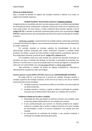 Diogo Morgado 003538
127
Efeitos da condição Relativa
Aqui, a situação do devedor no negócio sob condição resolutiva é idêntica à do credor no
negócio sob condição suspensiva.
Condição Pendente- desenvolvida à posteriori- Pendente Conditione
O negócio produz os seus efeitos normais, mas está suspensa sobre a sua eficácia a possibilidade
de verificação do evento condicionante. O devedor condicional é titular de um expetativa com
certa tutela jurídica. Por esse motivo, o credor condicional deve proceder segundo a boa-fé
(artigo 272º CC); o devedor ou alienante condicional pode praticar atos conservatórios (artigo
273º CC) e pode até praticar atos de disposição cuja eficácia fica sujeita à verificação da condição
resolutiva.
-Verificada a condição: o preenchimento da condição importa a destruição automática
e retroativa dos efeitos do negócio, o que certamente fará perder a eficácia aos atos dispositivos
do credor condicional.
Há, contudo, exceções ao princípio supletivo da retroatividade. Os atos de
administração ordinária praticados pelo credor condicional, enquanto a condição estava
pendente, são válidos e, quanto aos frutos colhidos a medio tempore ou pendentes, aplicar-se-
ão as disposições referentes à posse de boa-fé. (artigo 277º, números 2 e 3).
A lei estabelece ainda uma outra exceção aos contratos de execução continuada ou
periódica, nos quais a resolução não abrange, em princípio, as prestações já cumpridas, mas
afetá-las-á “se entre elas e a causa da resolução existir um vínculo que legitime a resolução de
todas elas” em conformidade com o nº 1 do artigo 277º CC e o nº2 do artigo 434ºCC.
-Não verificada a condição: Os efeitos do negócio consolidam-se, radicando-se,
definitivamente a posição do credor sob condição.
Referência legislativas Condição (270º a 277º CC)- matéria de aula- contextualização normativa
No artigo 270º CC a lei fornece-nos o conceito de condição. Distingue também a
condição suspensiva da condição resolutiva. O fato tem de ser futuro e tem de ser também
necessariamente incerto (condição).
 Condição suspensiva- só pretende os efeitos se se verificar uma consumação de
um determinado fato.
 Condição resolutiva- continuo a sujeitar os efeitos À verificação da condição,
mas quero que os efeitos deixem de produzir se a condição não se verificar.
Problemas tratados por lei sobre a condição:
 Delimitação dos fatos que podem em abstrato constituir uma condição- quais
os fatos que podem efetivamente ser um condição para o direito;
 O que acontece/soluções que ocorrem na chamada pendência do negócio-
enquanto a condição não se verifica o negócio encontrar-se-á numa condição
de precariedade e então a lei procura estabelecer uma solução para esta
situação;
 As consequências da verificação da condição- o que acontece mediante a
verificação da condição delimitada pelas partes.
 