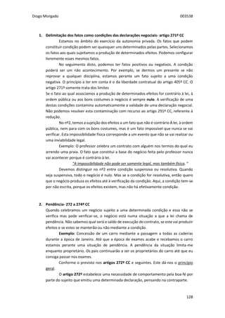 Diogo Morgado 003538
128
1. Delimitação dos fatos como condições das declarações negociais- artigo 271º CC
Estamos no âmbito do exercício da autonomia privada. Os fatos que podem
constituir condição podem ser quaisquer uns determinados pelas partes. Selecionamos
os fatos aos quais sujeitamos a produção de determinados efeitos. Podemos configurar
livremente esses mesmos fatos.
No seguimento disto, podemos ter fatos positivos ou negativos. A condição
poderá ser um não acontecimento. Por exemplo, se dermos um presente se não
reprovar a qualquer disciplina, estamos perante um fato sujeito a uma condição
negativa. O princípio a ter em conta é o da liberdade contratual do artigo 405º CC. O
artigo 271º somente trata dos limites
Se o fato ao qual associamos a produção de determinados efeitos for contrário à lei, à
ordem pública ou aos bons costumes o negócio é sempre nulo. A verificação de uma
destas condições contamina automaticamente a validade de uma declaração negocial.
Não podemos resolver esta contaminação com recurso ao artigo 291º CC, referente à
redução.
No nº2, temos a sujeição dos efeitos a um fato que não é contrário À lei, à ordem
pública, nem para com os bons costumes, mas é um fato impossível que nunca se vai
verificar. Esta impossibilidade física corresponde a um evento que não se vai realizar ou
uma inviabilidade legal.
Exemplo: O professor celebra um contrato com alguém nos termos do qual eu
arrendo uma praia. O fato que constitui a base do negócio feita pelo professor nunca
vai acontecer porque é contrário à lei.
“A impossibilidade não pode ser somente legal, mas também física. “
Devemos distinguir no nº2 entre condição suspensiva ou resolutiva. Quando
seja suspensiva, todo o negócio é nulo. Mas se a condição for resolutiva, então quero
que o negócio produza os efeitos até à verificação da condição. Aqui, a condição tem-se
por não escrita, porque os efeitos existem, mas não há efetivamente condição.
2. Pendência- 272 a 274º CC
Quando celebramos um negócio sujeito a uma determinada condição e essa não se
verifica mas pode verificar-se, o negócio está numa situação a que a lei chama de
pendência. Não sabemos qual será o saldo de execução do contrato, se este vai produzir
efeitos e se estes se manterão ou não mediante a condição.
Exemplo: Concessão de um carro mediante a passagem a todas as cadeiras
durante a época de Janeiro. Até que a época de exames acabe e recebamos o carro
estamos perante uma situação de pendência. A pendência da situação limita-me
enquanto proprietário. Os pais continuarão a ser os proprietários do carro até que eu
consiga passar nos exames.
Conforme o previsto nos artigos 272º CC e seguintes. Este dá-nos o princípio
geral.
O artigo 272º estabelece uma necessidade de comportamento pela boa-fé por
parte do sujeito que emitiu uma determinada declaração, pensando na contraparte.
 