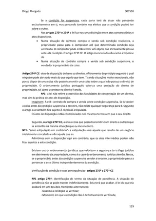 Diogo Morgado 003538
129
Se a condição for suspensiva, cada parte terá de atuar não pensando
exclusivamente em si, mas pensando também nos efeitos que a condição poderá ter
sobre o outro.
Nos artigos 273º e 274º a lei faz-nos uma distinção entre atos conservatórios e
atos dispositivos.
 Numa situação de contrato compra e venda sob condição resolutiva, a
propriedade passa para o comprador até que determinada condição seja
verificada. O comprador pode então emitir um objeto que efetivamente possui
antes da condição. O artigo 273º CC. O artigo mencionado não exclui a hipótese
de
 Numa situação de contrato compra e venda sob condição suspensiva, o
vendedor é proprietário da coisa.
Artigo 274º CC- atos de disposição de bens ou direitos. Afloramento do princípio segundo o qual
ninguém pode dar nada mais do que aquilo que tem. Tirando situações muito excecionais, não
posso dispor de uma coisa não posso transmitir uma coisa sobre a qual não possuo o direito de
propriedade. O ordenamento jurídico português valoriza uma proteção do direito de
propriedade, tal como acontece no direito francês.
Nº1- a lei não refere o exercício das faculdades de conservação de um direito,
mas sim da prática de atos de disposição.
Imaginem: A e B- contrato de compra e venda sobre condição suspensiva. Se A vender
a coisa antes da condição suspensiva a terceiro, não existe qualquer segurança para B. Segundo
o artigo o A também fica sujeito À condição estipulada.
Os atos de disposição estão condicionados nos mesmos termos em que o seu direito
Segundo, o artigo 274º CC, a única coisa que posso transmitir é um direito a outrem que
se encontra na mesma situação que eu me encontro.
Nº1- “salvo estipulação em contrário”- a estipulação será aquela que resulte de um negócio
inicialmente concebido e não aquele que as
Admitimos com a disposição legal em contrário, que os atos intermédios podem não
ficar sujeitos a esta condição.
Existem outros ordenamentos jurídicos que valorizam a segurança do tráfego jurídico
em detrimento da propriedade, como é o caso do ordenamento jurídico alemão. Neste,
se o proprietário antes da condição suspensiva vender a terceiro, a propriedade passa a
pertencer a este último independentemente da condição.
Verificação da condição e suas consequências- artigos 275º a 277º CC
Nº1 artigo 275º- identificação do termo da situação de pendência. A situação de
pendência não se pode manter indefinidamente. Esta terá que acabar. A lei diz que ela
acabará em um dos dois momentos alternativos:
- Quando a condição se verificar;
- Momento em que a condição não é definitivamente verificada;
 