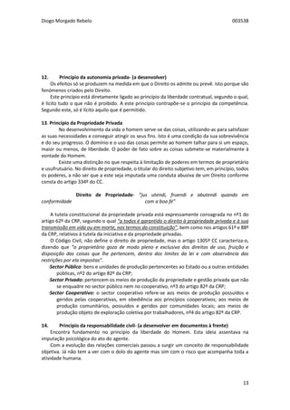 Diogo Morgado Rebelo 003538
13
12. Princípio da autonomia privada- (a desenvolver)
Os efeitos só se produzem na medida em que o Direito os admite ou prevê. Isto porque são
fenómenos criados pelo Direito.
Este princípio está diretamente ligado ao princípio da liberdade contratual, segundo o qual,
é lícito tudo o que não é proibido. A este princípio contrapõe-se o princípio da competência.
Segundo este, só é lícito aquilo que é permitido.
13. Princípio da Propriedade Privada
No desenvolvimento da vida o homem serve-se das coisas, utilizando-as para satisfazer
as suas necessidades e conseguir atingir os seus fins. Isto é uma condição da sua sobrevivência
e do seu progresso. O domínio e o uso das coisas permite ao homem talhar para si um espaço,
maior ou menos, de liberdade. O poder de fato sobre as coisas submete-se materialmente à
vontade do Homem.
Existe uma distinção no que respeita à limitação de poderes em termos de proprietário
e usufrutuário. No direito de propriedade, o titular do direito subjetivo tem, em princípio, todos
os poderes, a não ser que a este seja imputada uma conduta abusiva de um Direito conforme
consta do artigo 334º do CC.
Direito de Propriedade- “jus utendi, fruendi e abutendi quando em
conformidade com a boa fé”
A tutela constitucional da propriedade privada está expressamente consagrada no nº1 do
artigo 62º da CRP, segundo o qual “a todos é garantido o direito à propriedade privada e à sua
transmissão em vida ou em morte, nos termos da constituição”, bem como nos artigos 61º e 88º
da CRP, relativos à tutela da iniciativa e da propriedade privadas.
O Código Civil, não define o direito de propriedade, mas o artigo 1305º CC caracteriza-o,
dizendo que “o proprietário goza de modo pleno e exclusivo dos direitos de uso, fruição e
disposição das coisas que lhe pertencem, dentro dos limites da lei e com observância das
restrições por ela impostas”.
·Sector Público: bens e unidades de produção pertencentes ao Estado ou a outras entidades
públicas, nº2 do artigo 82º da CRP;
·Sector Privado: pertencem os meios de produção da propriedade e gestão privada que não
se enquadre no sector público nem no cooperativo, nº3 do artigo 82º da CRP;
·Sector Cooperativo: o sector cooperativo refere-se aos meios de produção possuídos e
geridos pelas cooperativas, em obediência aos princípios cooperativos; aos meios de
produção comunitários, possuídos e geridos por comunidades locais; aos meios de
produção objeto de exploração coletiva por trabalhadores, nº4 do artigo 82º da CRP.
14. Princípio da responsabilidade civil- (a desenvolver em documentos à frente)
Encontra fundamento no princípio da liberdade do Homem. Esta ideia assentava na
imputação psicológica do ato do agente.
Com a evolução das relações comerciais passou a surgir um conceito de responsabilidade
objetiva. Já não tem a ver com o dolo do agente mas sim com o risco que acompanha toda a
atividade humana.
 