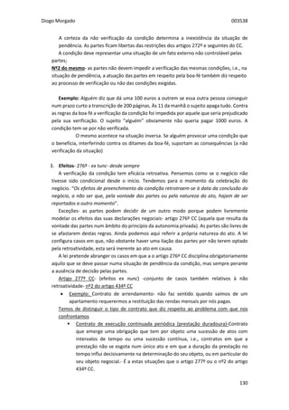 Diogo Morgado 003538
130
A certeza da não verificação da condição determina a inexistência da situação de
pendência. As partes ficam libertas das restrições dos artigos 272º e seguintes do CC.
A condição deve representar uma situação de um fato externo não controlável pelas
partes;
Nº2 do mesmo- as partes não devem impedir a verificação das mesmas condições, i.e., na
situação de pendência, a atuação das partes em respeito pela boa-fé também diz respeito
ao processo de verificação ou não das condições exigidas.
Exemplo: Alguém diz que dá uma 100 euros a outrem se essa outra pessoa conseguir
num prazo curto a transcrição de 200 páginas. Às 11 da manhã o sujeito apaga tudo. Contra
as regras da boa-fé a verificação da condição foi impedida por aquele que seria prejudicado
pela sua verificação. O sujeito “alguém” obviamente não queria pagar 1000 euros. A
condição tem-se por não verificada.
O mesmo acontece na situação inversa. Se alguém provocar uma condição que
o beneficia, interferindo contra os ditames da boa-fé, suportam as consequências (a não
verificação da situação)
3. Efeitos- 276º - ex tunc- desde sempre
A verificação da condição tem eficácia retroativa. Pensemos como se o negócio não
tivesse sido condicional desde o início. Tendemos para o momento da celebração do
negócio. “Os efeitos de preenchimento da condição retrotraem-se à data da conclusão do
negócio, a não ser que, pela vontade das partes ou pela natureza do ato, hajam de ser
reportados a outro momento”.
Exceções- as partes podem decidir de um outro modo porque podem livremente
modelar os efeitos das suas declarações negociais- artigo 276º CC (aquela que resulta da
vontade das partes num âmbito do princípio da autonomia privada). As partes são livres de
se afastarem destas regras. Ainda podemos aqui referir a própria natureza do ato. A lei
configura casos em que, não obstante haver uma ilação das partes por não terem optado
pela retroatividade, esta será inerente ao ato em causa.
A lei pretende abranger os casos em que a o artigo 276º CC disciplina obrigatoriamente
aquilo que se deve passar numa situação de pendência da condição, mas sempre perante
a ausência de decisão pelas partes.
Artigo 277º CC- (efeitos ex nunc) -conjunto de casos também relativos à não
retroatividade- nº2 do artigo 434º CC
 Exemplo: Contrato de arrendamento- não faz sentido quando saímos de um
apartamento requerermos a restituição das rendas mensais por nós pagas.
Temos de distinguir o tipo de contrato que diz respeito ao problema com que nos
confrontamos
 Contrato de execução continuada periódica (prestação duradoura)-Contrato
que emerge uma obrigação que tem por objeto uma sucessão de atos com
intervalos de tempo ou uma sucessão contínua, i.e., contratos em que a
prestação não se esgota num único ato e em que a duração da prestação no
tempo influi decisivamente na determinação do seu objeto, ou em particular do
seu objeto negocial.- É a estas situações que o artigo 277º ou o nº2 do artigo
434º CC.
 