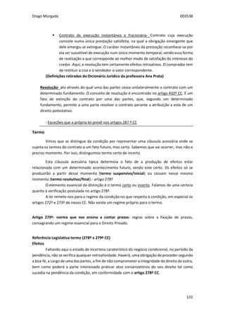 Diogo Morgado 003538
131
 Contrato de execução instantânea e fracionária- Contrato cuja execução
consiste numa única prestação satisfeita, na qual a obrigação emergente que
dele emergiu se extingue. O caráter instantâneo da prestação reconhece-se por
ela ser suscetível de execução num único momento temporal, sendo essa forma
de realização a que corresponde ao melhor modo de satisfação do interesse do
credor. Aqui, a resolução tem certamente efeitos retroativos. O comprador tem
de restituir a cisa e o vendedor o valor correspondente.
(Definições retiradas do Dicionário Jurídico da professora Ana Prata)
Resolução- ato através do qual uma das partes cessa unilateralmente o contrato com um
determinado fundamento. O conceito de resolução é encontrado no artigo 432º CC. É um
fato de extinção do contrato por uma das partes, que, segundo um determinado
fundamento, permite a uma parte resolver o contrato perante a atribuição a esta de um
direito potestativo.
- Exceções que a própria lei prevê nos artigos 287 º CC
Termo
Vimos que se distingue da condição por representar uma cláusula acessória onde se
sujeita os termos do contrato a um fato futuro, mas certo. Sabemos que vai ocorrer, mas não o
preciso momento. Por isso, distinguimos termo certo de incerto.
Esta cláusula acessória típica determina o fato de a produção de efeitos estar
relacionada com um determinado acontecimento futuro, sendo este certo. Os efeitos só se
produzirão a partir desse momento (termo suspensivo/inicial) ou cessam nesse mesmo
momento (termo resolutivo/final).- artigo 278º
O elemento essencial da distinção é o termo certo ou incerto. Falamos de uma certeza
quanto à verificação postulada no artigo 278º.
A lei remete-nos para o regime da condição no que respeita à condição, em especial os
artigos 272º e 273º do nosso CC. Não existe um regime próprio para o termo.
Artigo 279º- norma que nos ensina a contar prazos- regras sobre a fixação de prazos,
consagrando um regime essencial para o Direito Privado.
Referência Legislativa termo (278º e 279º CC)
Efeitos
Faltando aqui o estado de incerteza caraterístico do negócio condicional, no período da
pendência, não se verifica qualquer retroatividade. Haverá, uma obrigação de proceder segundo
a boa-fé, a cargo de uma das partes, a fim de não comprometer a integridade do direito da outra,
bem como poderá a parte interessada praticar atos conservatórios do seu direito tal como
sucedia na pendência da condição, em conformidade com o artigo 278º CC.
 