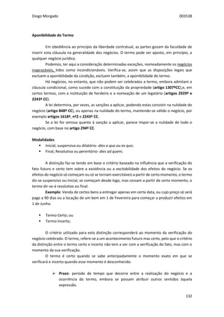 Diogo Morgado 003538
132
Aponibilidade do Termo
Em obediência ao princípio da liberdade contratual, as partes gozam da faculdade de
inserir esta cláusula na generalidade dos negócios. O termo pode ser aposto, em princípio, a
qualquer negócio jurídico.
Podemos, ter aqui a consideração determinadas exceções, nomeadamente os negócios
inaprazáveis, tidos como incondicionáveis. Verifica-se, assim que as disposições legais que
excluem a aponibilidade da condição, excluem também, a aponibilidade do termo.
Há negócios, no entanto, que não podem ser celebrados a termo, embora admitam a
cláusula condicional, como sucede com a constituição da propriedade (artigo 1307ºCC),e, em
certos termos, com a instituição de herdeiro e a nomeação de um legatário (artigos 2929º e
2243º CC).
A lei determina, por vezes, as sanções a aplicar, podendo estas consistir na nulidade do
negócio (artigo 848º CC), ou apenas na nulidade do termo, mantendo-se válido o negócio, por
exemplo artigos 1618º, nº2 e 2243º CC.
Se a lei for omissa quanto à sanção a aplicar, parece impor-se a nulidade de todo o
negócio, com base no artigo 294º CC.
Modalidades
 Inicial, suspensiva ou dilatório- dies a quo ou ex quo;
 Final, Resolutiva ou perentório- dies ad quem;
A distinção faz-se tendo em base o critério baseado na influência que a verificação do
fato futuro e certo tem sobre a existência ou a excitabilidade dos efeitos do negócio. Se os
efeitos do negócio só começam ou só se tornam exercitáveis a partir de certo momento, o termo
diz-se suspensivo ou inicial; se começam desde logo, mas cessam a partir de certo momento, o
termo dir-se-á resolutivo ou final.
Exemplo: Venda de certos bens a entregar apenas em certa data, ou cujo preço só será
pago a 90 dias ou a locação de um bem em 1 de Fevereiro para começar a produzir efeitos em
1 de Junho.
 Termo Certo; ou
 Termo Incerto;
O critério utilizado para esta distinção corresponderá ao momento da verificação do
negócio celebrado. O termo, refere-se a um acontecimento futuro mas certo, pelo que o critério
da distinção entre o termo certo e incerto não tem a ver com a verificação do fato, mas com o
momento da sua verificação.
O termo é certo quando se sabe antecipadamente o momento exato em que se
verificará e incerto quando esse momento é desconhecido.
 Prazo- período de tempo que decorre entre a realização do negócio e a
ocorrência do termo, embora se possam atribuir outros sentidos àquela
expressão.
 