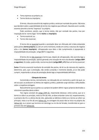 Diogo Morgado 003538
133
 Temo expresso ou próprio; ou
 Termo tácito ou impróprio;
O termo, cláusula acessória do negócio jurídico, existe por vontade das partes. São estas
que decidem sobre a aponibilidade de termo nos negócios que efetuam. Quando assim sucede,
estamos perante o termo “expresso” ou próprio.
Pode acontecer, porém, que o termo exista, não por vontade das partes, mas por
imposição de lei- termo legal. Termo tácito ou impróprio.
 Termo essencial; ou
 Termo não essencial;
O termo diz-se essencial quando a prestação deve ser efetuada até à data estipulada
pelas partes (termo próprio) ou até um certo momento, tendo em conta a natureza do negócio
e/ou a lei (termo impróprio). Ultrapassada essa data o não cumprimento é equiparado à
impossibilidade de prestação- artigo 801º e seguintes.
O termo diz-se não essencial o termo que, depois de ultrapassado, não acarreta logo a
impossibilidade da prestação, apenas gerando uma situação de mora do devedor (artigos 804º
e seguintes). O credor, pode então, nos termos da lei (artigo 808º, nº1) fixar um termo essencial.
Suma: O termo essencial resultante da vontade das partes, da lei ou da natureza do negócio,
determina, pois, que a prestação, não sendo cumprida n momento devido, já se não pode
cumprir, importando o atraso da prestação desde logo a impossibilidade definitiva.
Cômputo do termo
Consistindo o termo, normalmente, na indicação de um momento a partir do qual, ou
até ao qual, se produzem os efeitos do negócio jurídico, podendo surgir dúvidas e dificuldades
sobre a respetiva contagem.
Naturalmente que as partes ou a própria lei podem definir regras próprias destinadas a
solucionar questões desta ordem.
Tais regras constam do artigo 279º CC, importando destacar, entre outras, que se o
termo se referir ao princípio, meio ou fim do mês, se deve entender como tal, respetivamente,
o primeiro dia 15 e o último dia do mês, aplicando-se idêntico critério se o termo se referir ao
princípio, meio e no fim do ano (alínea a)), na contagem do prazo não se inclui no próprio dia
(alínea b)), ou o prazo que termine em domingo ou no dia de feriado, transferindo-se para o
primeiro dia útil (alínea e)).
 