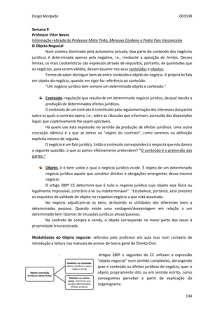 Diogo Morgado 003538
134
Semana 9
Professor Vítor Neves
Informação retirada do Professor Mota Pinto, Menezes Cordeiro e Pedro Pais Vasconcelos
O Objeto Negocial
Num sistema dominado pela autonomia privada, boa parte do conteúdo dos negócios
jurídicos é determinada apenas pela negativa, i.e., mediante a aposição de limites. Desses
limites, os mais caraterísticos são expressos através de requisitos, portanto, de qualidades que
os negócios, para serem válidos, devam assumir nos seus conteúdos e objetos.
Temos de saber distinguir bem de entre conteúdo e objeto do negócio. A própria lei fala
em objeto do negócio, quando em rigor faz referência ao conteúdo.
“Um negócio jurídico tem sempre um determinado objeto e conteúdo.”
Conteúdo- regulação que resulta de um determinado negócio jurídico, da qual resulta a
produção de determinados efeitos jurídicos.
O conteúdo de um contrato é constituído pela regulamentação dos interesses das partes
sobre as quais o contrato opera, i.e., sobre as cláusulas que o formam, acrescido das disposições
legais que supletivamente lhe sejam aplicáveis.
Há quem use esta expressão no sentido da produção de efeitos jurídicos. Uma outra
conceção idêntica é a que se refere ao “objeto do contrato”, como veremos na definição
explícita mesmo de seguida.
O negócio é um fato jurídico. Então o conteúdo corresponderá à resposta que nós damos
a seguinte questão: o que as partes efetivamente pretendem? “O conteúdo é a pretensão das
partes.”
Objeto- é o bem sobre o qual o negócio jurídico incide. É objeto de um determinado
negócio jurídico aquele que constitui direitos e obrigações emergentes desse mesmo
negócio.
O artigo 280º CC determina que é nulo o negócio jurídico cujo objeto seja física ou
legalmente impossível, contrário à lei ou indeterminável”. “Estabelece, portanto, este preceito
os requisitos de validade do objeto no respetivo negócio a que está associado.
No negócio adjudicam-se os bens, atribuindo as utilidades dos diferentes bens a
determinadas pessoas. Quando existe uma vantagem/desvantagem em relação a um
determinado bem falamos de situações jurídicas ativas/passivas.
No contrato de compra e venda, o objeto corresponde na maior parte dos casos á
propriedade transacionada.
Modalidades do Objeto negocial- referidas pelo professor em aula mas num contexto de
introdução à leitura nos manuais de ensino de teoria geral do Direito Civil.
- Artigos 280º e seguintes do CC utilizam a expressão
“objeto negocial” num sentido complexivo, abrangendo
quer o conteúdo ou efeitos jurídicos do negócio, quer o
objeto propriamente dito ou em sentido estrito, como
conseguimos perceber a partir da explicação do
organograma.
Objeto (conceção
Professor Mota Pinto)
Imediato ou conteúdo-
efeitos jurídicos a que o
negócio tende
Mediato ou stricto
sensu- elemento que
produz determinados
efeitos jurídicos
 
