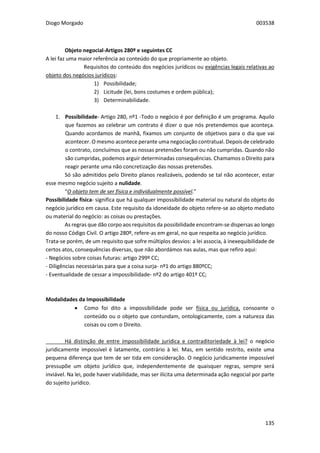 Diogo Morgado 003538
135
Objeto negocial-Artigos 280º e seguintes CC
A lei faz uma maior referência ao conteúdo do que propriamente ao objeto.
Requisitos do conteúdo dos negócios jurídicos ou exigências legais relativas ao
objeto dos negócios jurídicos:
1) Possibilidade;
2) Licitude (lei, bons costumes e ordem pública);
3) Determinabilidade.
1. Possibilidade- Artigo 280, nº1 -Todo o negócio é por definição é um programa. Aquilo
que fazemos ao celebrar um contrato é dizer o que nós pretendemos que aconteça.
Quando acordamos de manhã, fixamos um conjunto de objetivos para o dia que vai
acontecer. O mesmo acontece perante uma negociação contratual. Depois de celebrado
o contrato, concluímos que as nossas pretensões foram ou não cumpridas. Quando não
são cumpridas, podemos arguir determinadas consequências. Chamamos o Direito para
reagir perante uma não concretização das nossas pretensões.
Só são admitidos pelo Direito planos realizáveis, podendo se tal não acontecer, estar
esse mesmo negócio sujeito a nulidade.
“O objeto tem de ser física e individualmente possível.”
Possibilidade física- significa que há qualquer impossibilidade material ou natural do objeto do
negócio jurídico em causa. Este requisito da idoneidade do objeto refere-se ao objeto mediato
ou material do negócio: as coisas ou prestações.
As regras que dão corpo aos requisitos da possibilidade encontram-se dispersas ao longo
do nosso Código Civil. O artigo 280º, refere-as em geral, no que respeita ao negócio jurídico.
Trata-se porém, de um requisito que sofre múltiplos desvios: a lei associa, à inexequibilidade de
certos atos, consequências diversas, que não abordámos nas aulas, mas que refiro aqui:
- Negócios sobre coisas futuras: artigo 299º CC;
- Diligências necessárias para que a coisa surja- nº1 do artigo 880ºCC;
- Eventualidade de cessar a impossibilidade- nº2 do artigo 401º CC;
Modalidades da Impossibilidade
 Como foi dito a impossibilidade pode ser física ou jurídica, consoante o
conteúdo ou o objeto que contundam, ontologicamente, com a natureza das
coisas ou com o Direito.
Há distinção de entre impossibilidade jurídica e contraditoriedade à lei? o negócio
juridicamente impossível é latamente, contrário à lei. Mas, em sentido restrito, existe uma
pequena diferença que tem de ser tida em consideração. O negócio juridicamente impossível
pressupõe um objeto jurídico que, independentemente de quaisquer regras, sempre será
inviável. Na lei, pode haver viabilidade, mas ser ilícita uma determinada ação negocial por parte
do sujeito jurídico.
 