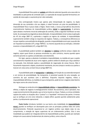 Diogo Morgado 003538
136
A possibilidade física pode ser vedada pela falta de substrato (quando uma casa arde na
totalidade) ou pela perda do conteúdo após u a supressão do escopo (quando fornecemos um
vestido de noiva após o casamento já ter sido realizado).
Esta contraposição mostra que apenas pela interpretação do negócio, na dupla
dimensão do seu conteúdo e do seu objeto, é viável formular um juízo de possibilidade. A
impossibilidade física é pouco dada a litígios. Deste modo, a nossa jurisprudência documenta
essencialmente hipóteses de impossibilidade jurídica, inicial ou superveniente. A primeira
opera desde o momento inicial da celebração do contrato, vindo a segunda manifestar-se mais
tarde. As consequências dogmáticas desta distinção. A impossibilidade inicial conduz à aplicação
do nº1 do artigo 280º CC, sujeitando o negócio ao regime da nulidade. A impossibilidade
superveniente também atinge os requisitos do negócio. Todavia, a consequência diferencia-se
no que respeita a uma extinção da obrigação, quando a impossibilidade ocorra por causa de não
ser imputável ao devedor (nº1, artigo 790ºCC) - ou mesmo aquando da sua extinção, o devedor
ocasione a impossibilidade (nº1, artigo 801º CC).
A possibilidade poderá também ser absoluta ou relativa conforme atinja o objeto do
negócio, sejam quais forem as pessoas envolvidas ou, pelo contrário, mesmo quando opere
somente perante os sujeitos considerados concretamente.
Em rigor, apenas a absoluta é verdadeira impossibilidade, na medida em que o sujeito
concretamente impedido de atuar certo negócio, poderá celebrá-lo desde que o faça substituir
na execução. Esta distinção explica a possibilidade de negociação de coisas futuras. Não é
fisicamente impossível o objeto, atualmente inexistente, de uma compra e venda se as partes o
tiveram em vista como um bem futuro (artigo 880º CC).
A possibilidade pode ser temporária ou definitiva, em função da sua extensão temporal
e em termos de previsibilidade. Na temporária, é previsível quando há uma cessação, ao
contrário do que acontece com a definitiva. Enquanto requisito negativo, releva a
impossibilidade definitiva, na medida em que a temporária, pode tornar o negócio viável dentro
das regras acerca de coisas futuras.
Distingue-se ainda de entre impossibilidade efetiva ou impossibilidade económica. Na
efetiva, o objeto do negócio é ontologicamente inviável. Na económica, esta é pensável, mas
surge economicamente tão pesado, que se torna injusto ou iníquo. Todavia, as únicas entidades
capazes de avaliar as situações são a “justeza” e a “equidade” intrínsecas das partes. A menos
que se verifique um erro vício relevante, o objeto difícil, quando querido validamente pelas
partes, é juridicamente operacional.
Paulo Cunha introduziu também na sua teoria uma modalidade de impossibilidade
moral, quando se verifique um desrespeito para com os princípios jurídicos tidos em conta
doutrinariamente. Pretende equacionar-se um negócio jurídico cujo objeto exija no seu
cumprimento, a violação de regras superiores de um ordenamento jurídico. Esta é uma
modalidade que poderá ser integrada dentro da impossibilidade jurídica, quando por exemplo
estejam em causa valores fundamentais do sistema jurídico, como a boa-fé.
 