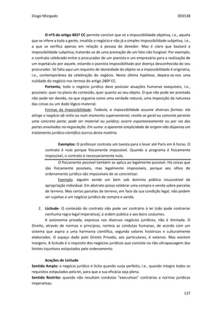 Diogo Morgado 003538
137
O nº3 do artigo 401º CC permite concluir que só a impossibilidade objetiva, i.e., aquela
que se infere a toda a gente, invalida o negócio e não já a simples impossibilidade subjetiva, i.e.,
a que se verifica apenas em relação à pessoa do devedor. Mas é claro que bastará a
impossibilidade subjetiva, tratando-se de uma prestação de um fato não fungível. Por exemplo,
o contrato celebrado entre o procurador de um pianista e um empresário para a realização de
um espetáculo por aquele, estando o pianista impossibilitado por doença desconhecida do seu
procurador. Só falta aqui um requisito de idoneidade do objeto se a impossibilidade é originária,
i.e., contemporânea da celebração do negócio. Nesta última hipótese, depara-se-nos uma
nulidade do negócio nos termos do artigo 280º CC.
Portanto, todo o negócio jurídico deve postular atuações humanas exequíveis, i.e.,
possíveis: quer no plano do conteúdo, quer quanto ao seu objeto. O que não pode ser prestado
não pode ser devido, no que ergueria como uma verdade natural, uma imposição da natureza
das coisas ou um dado lógico-material.
Formas da Impossibilidade: Todavia, a impossibilidade assume diversas formas: ela
atinge o negócio ab initio ou num momento superveniente; revela-se geral ou somente perante
uma concreta parte; pode ser material ou jurídica; ocorre espontaneamente ou por via das
partes envolvidas na negociação. Em suma: a aparente simplicidade de origem não dispensa um
tratamento jurídico-científico acerca desta matéria.
Exemplos: O professor contrata um taxista para o levar até Paris em 6 horas. O
contrato é nulo porque fisicamente impossível. Quando o programa é fisicamente
impossível, o contrato é necessariamente nulo.
O fisicamente possível também se aplica ao legalmente possível. Há coisas que
são fisicamente possíveis, mas legalmente impossíveis, porque aos olhos do
ordenamento jurídico são impossíveis de se concretizar.
Exemplo: alguém vende um bem sob domínio público insuscetível de
apropriação individual. Em abstrato posso celebrar uma compra e venda sobre parcelas
de terreno. Mas certas parcelas de terreno, em face da sua condição legal, não podem
ser sujeitas a um negócio jurídico de compra e venda.
2. Licitude- O conteúdo do contrato não pode ser contrário à lei (não pode contrariar
nenhuma regra legal imperativa), á ordem pública e aos bons costumes.
A autonomia privada, expressa nos diversos negócios jurídicos, não é ilimitada. O
Direito, através de normas e princípios, norteia as condutas humanas, de acordo com um
sistema que aspira a uma harmonia científica, segundo valores históricos e culturalmente
elaborados. O espaço dado pelo Direito Privado, aos particulares, é extenso. Mas existem
margens. A licitude é o requisito dos negócios jurídicos que consiste na não ultrapassagem dos
limites injuntivos estipulados pelo ordenamento.
Aceções de Licitude
Sentido Amplo: o negócio jurídico é lícito quando surja perfeito, i.e., quando integre todos os
requisitos estipulados pela lei, para que a sua eficácia seja plena.
Sentido Restrito: quando não resultam condutas “executivas” contrárias a normas jurídicas
imperativas.
 