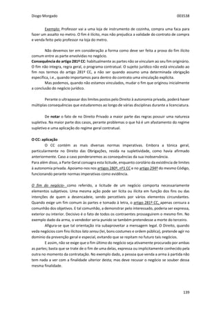 Diogo Morgado 003538
139
Exemplo: Professor vai a uma loja de instrumento de cozinha, compra uma faca para
fazer um assalto no metro. O fim é ilícito, mas não prejudica a validade do contrato de compra
e venda feito pelo professor na loja do metro.
Não devemos ter em consideração a forma como deve ser feita a prova do fim ilícito
comum entre as parte envolvidas no negócio.
Consequência do artigo 281º CC: habitualmente as partes não se vinculam ao seu fim originário.
O fim não integra, regra geral, o programa contratual. O sujeito jurídico não está vinculado ao
fim nos termos do artigo 281º CC, a não ser quando assumo uma determinada obrigação
específica, i.e., quando importamos para dentro do contrato uma vinculação explícita.
Mas podemos, quando não estamos vinculados, mudar o fim que originou inicialmente
a conclusão do negócio jurídico.
Perante o ultrapassar dos limites postos pelo Direito à autonomia privada, poderá haver
múltiplas consequências que estudaremos ao longo de várias disciplinas durante a licenciatura.
De notar o fato de no Direito Privado a maior parte das regras possuir uma natureza
supletiva. Na maior parte dos casos, perante problemas o que há é um afastamento do regime
supletivo e uma aplicação do regime geral contratual.
O CC: aplicação
O CC contém as mais diversas normas imperativas. Embora a tónica geral,
particularmente no Direito das Obrigações, resida na supletividade, como havia afirmado
anteriormente. Caso a caso ponderaremos as consequências da sua inobservância.
Para além disso, a Parte Geral consagra esta licitude, enquanto corolário da existência de limites
à autonomia privada. Apoiamo-nos nos artigos 280º, nº1 CC e no artigo 294º do mesmo Código,
funcionando perante normas imperativas como evidência.
O fim do negócio- como referido, a licitude de um negócio comporta necessariamente
elementos subjetivos. Uma mesma ação pode ser lícita ou ilícita em função dos fins ou das
intenções de quem a desencadeie, sendo percetíveis por vários elementos circundantes.
Quando exige um fim comum às partes e tomado à letra, o artigo 281º CC, apenas censura a
comunhão dos objetivos. E tal comunhão, a demonstrar pelo interessado, poderia ser expressa,
exterior ou interior. Decisivo é o fato de todos os contraentes prosseguirem o mesmo fim. No
exemplo dado da arma, o vendedor seria punido se também pretendesse a morte do terceiro.
Afigura-se que tal orientação iria subaproveitar a mensagem legal. O Direito, quando
veda negócios com fins ilícitos lato sensu (lei, bons costumes e ordem pública), pretende agir no
domínio da prevenção geral e especial, evitando que se repitam no futuro tais negócios.
E assim, não se exige que o fim último do negócio seja ativamente procurado por ambas
as partes; basta que se trate de o fim de uma delas, expressa ou implicitamente conhecido pela
outra no momento da contratação. No exemplo dado, a pessoa que venda a arma à partida não
tem nada a ver com a finalidade ulterior desta; mas deve recusar o negócio se souber dessa
mesma finalidade.
 