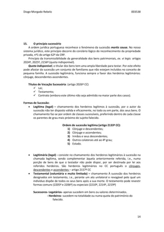 Diogo Morgado Rebelo 003538
14
15. O princípio sucessório
A ordem jurídica portuguesa reconhece o fenómeno da sucessão mortis causa. No nosso
sistema jurídico, este princípio decorre do corolário lógico do reconhecimento da propriedade
privada, nº1 do artigo 62º da CRP.
Princípio da transmissibilidade da generalidade dos bens patrimoniais, ex. vi legis: artigos
2024º, 2025º, 2156º (quota indisponível).
Quota indisponível, o titular dos bens tem uma ampla liberdade para testar. Por este efeito
pode afastar da sucessão um conjunto de familiares que não estejam incluídos no conceito de
pequena família. A sucessão legitimária, funciona sempre a favor dos herdeiros legitimários:
cônjuge, descendentes ascendentes.
Títulos de Vocação Sucessória: (artigo 2026º CC)
 Lei;
 Testamento;
 Contrato (embora este último não seja admitido na maior parte dos casos).
Formas de Sucessão:
 Legítima (legal) – chamamento dos herdeiros legítimos à sucessão, por o autor da
sucessão não ter disposto válida e eficazmente, no todo ou em parte, dos seus bens. O
chamamento faz-se por ordem de classes sucessíveis, preferindo dentro de cada classe
os parentes de grau mais próximo do sujeito falecido.
Ordem de sucessão legítima (artigo 2133º CC):
1) Cônjuge e descendentes;
2) Cônjuge e ascendentes;
3) Irmãos e seus descendentes;
4) Outros colaterais até ao 4º grau;
5) Estado.
 Legitimária (legal) - consiste no chamamento dos herdeiros legitimários à sucessão na
chamada legítima, sendo complementar àquela anteriormente referida, i.e., numa
porção de bens de que o testador não pode dispor, por ser destinada por lei aos
referidos herdeiros. São herdeiros legitimários no CC português o cônjuges,
descendentes e ascendentes – artigo 2157º CC
 Testamental (voluntária e muito limitada) – chamamento À sucessão dos herdeiros
designados em testamento, i.e., perante um ato unilateral e revogável pelo qual um
indivíduo dispõe de todos os seus bens após a sua morte. O testamento pode revestir
formas comuns (2205º e 2206º) ou especiais (2210º, 2214º, 2219º)
Sucessores- Legatários- apenas sucedem em bens ou valores determinados.
- Herdeiros- sucedem na totalidade ou numa quota do património do
falecido.
 