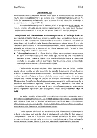 Diogo Morgado 003538
140
Conformidade Legal
A conformidade legal corresponde, segundo Paulo Cunha, a um requisito residual destinado a
facultar a sistematização dos fatores que a lei exija para a validade dos negócios específicos. Por
definição, apenas damos aqui exemplos como: os direitos litigiosos não podem ser cedidos às
pessoas nos termos do artigo 579º º CC.
A conformidade acaba por estar presente, dado o teor geral do artigo 294º CC. Os
negócios jurídicos celebrados contra preceitos legais imperativos são nulos. Nunca é possível
conhecer de antemão todas as proibições que possam recair sobre um espaço negocial.
Ordem pública e Bons costumes dentro da licitude/legalidade- No Nº2 do artigo 280º CC- No
que respeita à contraditoriedade para com a ordem pública e para com os bons costumes, temos
de saber que estes são conceitos indeterminados que devemos concretizar para efeitos de
aplicação em cada situação concreta. Quando falamos de ordem pública falamos de princípios
transversais e estruturantes de um determinado ordenamento jurídico. Servem de fundamento
axiológico do ordenamento e incorporam os valores essenciais sobre o qual o nosso
ordenamento jurídico, neste caso, se espelha.
 Ordem pública-Regra geral, as ofensas à ordem pública começam por ser na maior parte
dos casos contraditoriedades para com o texto legal. Falamos de uma necessidade de
segurança jurídica (“válvula de escape”). Se o ordenamento jurídico falhar, e chegarmos à
conclusão que o negócio contraria os princípios do ordenamento jurídico como um todo,
estamos perante uma situação de nulidade do negócio.
Contrariamente aos bons costumes, como abordaremos logo de seguida, a ordem
pública interna constitui um fator sistemático de restrição da autonomia privada. Podemos
alcança-la através de considerações muito simples. A autonomia privada é limitada por normas
jurídicas imperativas. Todavia, o sistema não inclui apenas normas a retirar das fontes pela
interpretação, também abrange um conjunto de princípios fundamentais construídos pela
Ciência Jurídica. Estes últimos, são valores superiores do ordenamento jurídico, embora não se
encontrem expressamente legislados. Muitas vezes, eles prendem-se com bens de
personalidade, justamente em uma área, à mercê dos valores em presença. A autonomia
privada surgirá então aqui limitada. Será paradigmática então a proibição do nº1 do artigo 81º
do CC.
São, assim, contrários à ordem pública, contratos que exijam esforços desmesurados ao
devedor ou que restrinjam demasiado a sua liberdade pessoal ou económica. Também podemos
aqui considerar mais uma vez aqueles que pretendam confrontar valores constitucionais
estruturantes da nossa ordem jurídica. Também é contrário à ordem pública a assunção de
garantias sem limite de tempo e em dimensão interminável.
É muito discutido o conteúdo dos bons costumes, mas no essencial podemos adjudicar
os bons costumes no que respeita À boa-fé objetivamente entendida. Os Bons costumes
correspondem a uma noção doutrinária muito variável, em termos de tempo e lugar
correspondentes, abrangendo muito sumariamente o conjunto de regras éticas aceites pelas
pessoas honestas, corretas, de boa-fé, num dado ambiente e num determinado momento.
 