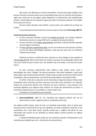 Diogo Morgado 003538
141
Mas existe uma diferença ao nível da intensidade. A boa-fé pressupõe relações entre
pessoas. Nos bons costumes existe uma correspondência para com um conjunto de princípios e
regras que, ainda que na sua origem, sejam integrantes no ordenamento, são recebidas pelo
próprio e sancionadas por ele enquanto regras que todos nós devemos observar nas relações
de uns para com outros.
Daí que muitos abordem neste âmbito a moral social, num sentido de um dever-ser
jurídico.
A concretização da cláusula dos bons costumes opera na base do nº2 do artigo 280º CC.
Vertentes dos bons Costumes:
 Os bons costumes referidos na base do princípio da boa-fé cujo corolário podemos
facilmente encontrar no artigo 334º do CC, a propósito do abuso de direito;
 Os bons costumes como tópico argumentativo, destinado a reforçar decisões apoiadas
noutros lugares normativos;
 Os bons costumes propriamente ditos, ora na sua vertente de moral sexual e familiar,
ora nas das regras deontológicas aplicáveis, ainda que por vezes sem um referência
implícita nesse campo.
Podemos encontrar o sentido dos bons costumes no nosso Código no que respeita ao
nº4 do artigo 671º CC. Não se trata neste, de remeter o juiz para uma averiguação empírica dos
usos, pois remete-se para os bons usos, mas também não se faz apelo a uma ética de carater
eterno.
Os bons costumes propriamente ditos obtêm-se pela análise moral, social e
deontológica dos vários “Códigos” de vivência existentes. São então realidades a captar pela
observação e pelo conhecimento do Direito. Embora tudo isso deva ser feito à luz desta ciência
autopoiética, não há, propriamente, uma tarefa de interpretação e construção jurídica.
De referir o fato de os costumes se irem alterando ao longo dos tempos. Práticas tidas
inicialmente como contrárias aos bons costumes eram tidas como contrárias à lei. Exemplo:
práticas de concorrência desleal eram contrárias aos bons costumes, o que provocou uma
produção legislativa que regulava estas matérias em função dos pensamentos da época. A
concorrência desleal passou a ser proibida, e é mesmo hoje crime.
A nulidade é a consequência aqui associada.
3. Determinabilidade- 280º CC, nº1- Conteúdo dos negócios jurídicos tem de ser
determinável, se não o negócio jurídico é considerado como nulo.
Um negócio jurídico traduz, antes de mais, um conteúdo comunicativo: quer as partes quer
terceiros tomam conhecimento do que ele signifique, de modo a poderem comportar-se em
consonância com o que dele resulte. Quando suceda que, o negócio não derive de uma
informação clara quanto ao seu conteúdo ou mesmo objeto, estamos perante um negócio
indeterminável.
A indeterminabilidade pode resultar de uma confusão vocabular inultrapassável ou de
remissão para realidade que, por si, não tenham de ser percetíveis.
 